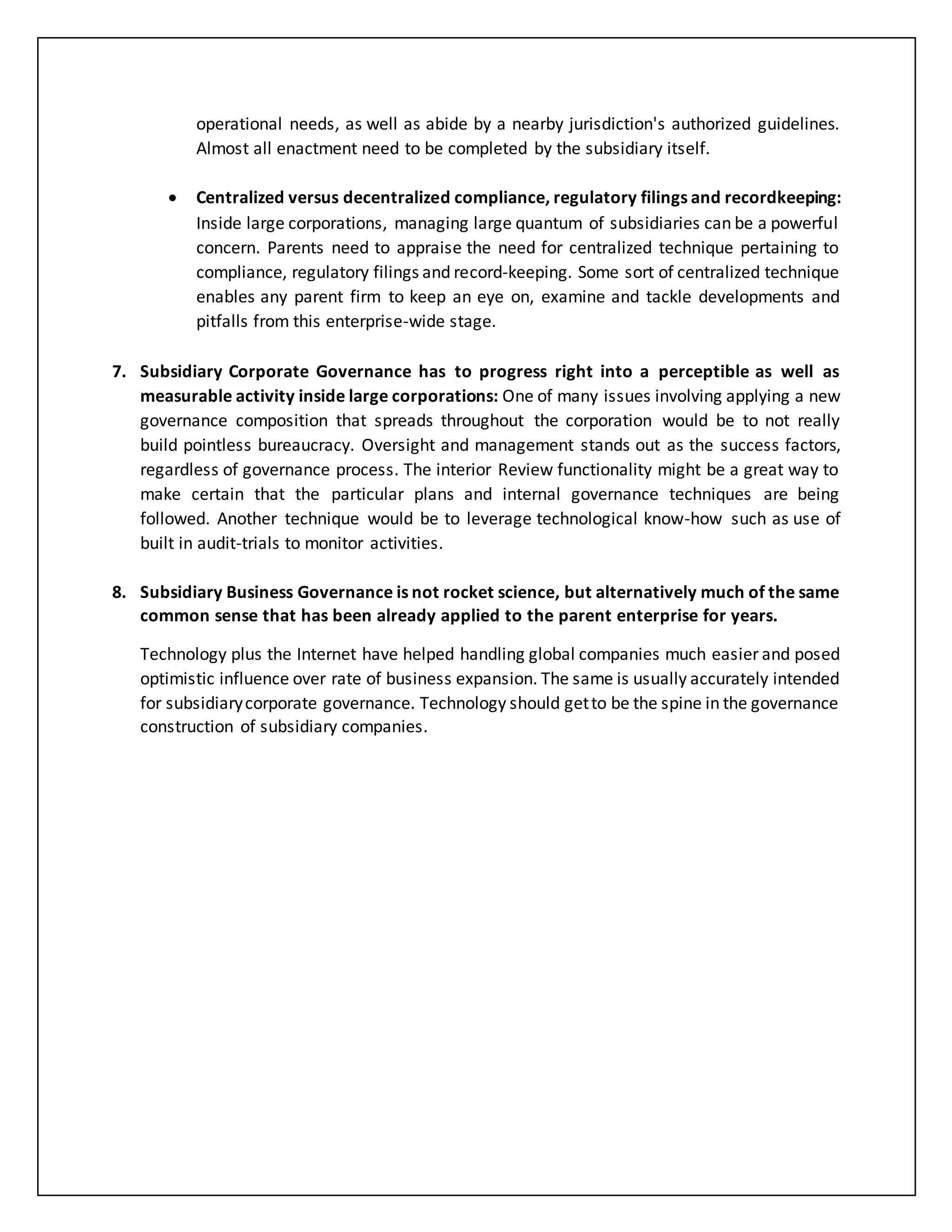 operational needs, as well as abide by a nearby jurisdiction's authorized guidelines.
Almost all enactment need to be completed by the subsidiary itself.
 Centralized versus decentralized compliance, regulatory filings and recordkeeping:
Inside large corporations, managing large quantum of subsidiaries can be a powerful
concern. Parents need to appraise the need for centralized technique pertaining to
compliance, regulatory filings and record-keeping. Some sort of centralized technique
enables any parent firm to keep an eye on, examine and tackle developments and
pitfalls from this enterprise-wide stage.
7. Subsidiary Corporate Governance has to progress right into a perceptible as well as
measurable activity inside large corporations: One of many issues involving applying a new
governance composition that spreads throughout the corporation would be to not really
build pointless bureaucracy. Oversight and management stands out as the success factors,
regardless of governance process. The interior Review functionality might be a great way to
make certain that the particular plans and internal governance techniques are being
followed. Another technique would be to leverage technological know-how such as use of
built in audit-trials to monitor activities.
8. Subsidiary Business Governance is not rocket science, but alternatively much of the same
common sense that has been already applied to the parent enterprise for years.
Technology plus the Internet have helped handling global companies much easier and posed
optimistic influence over rate of business expansion. The same is usually accurately intended
for subsidiarycorporate governance. Technology should getto be the spine in the governance
construction of subsidiary companies.
 