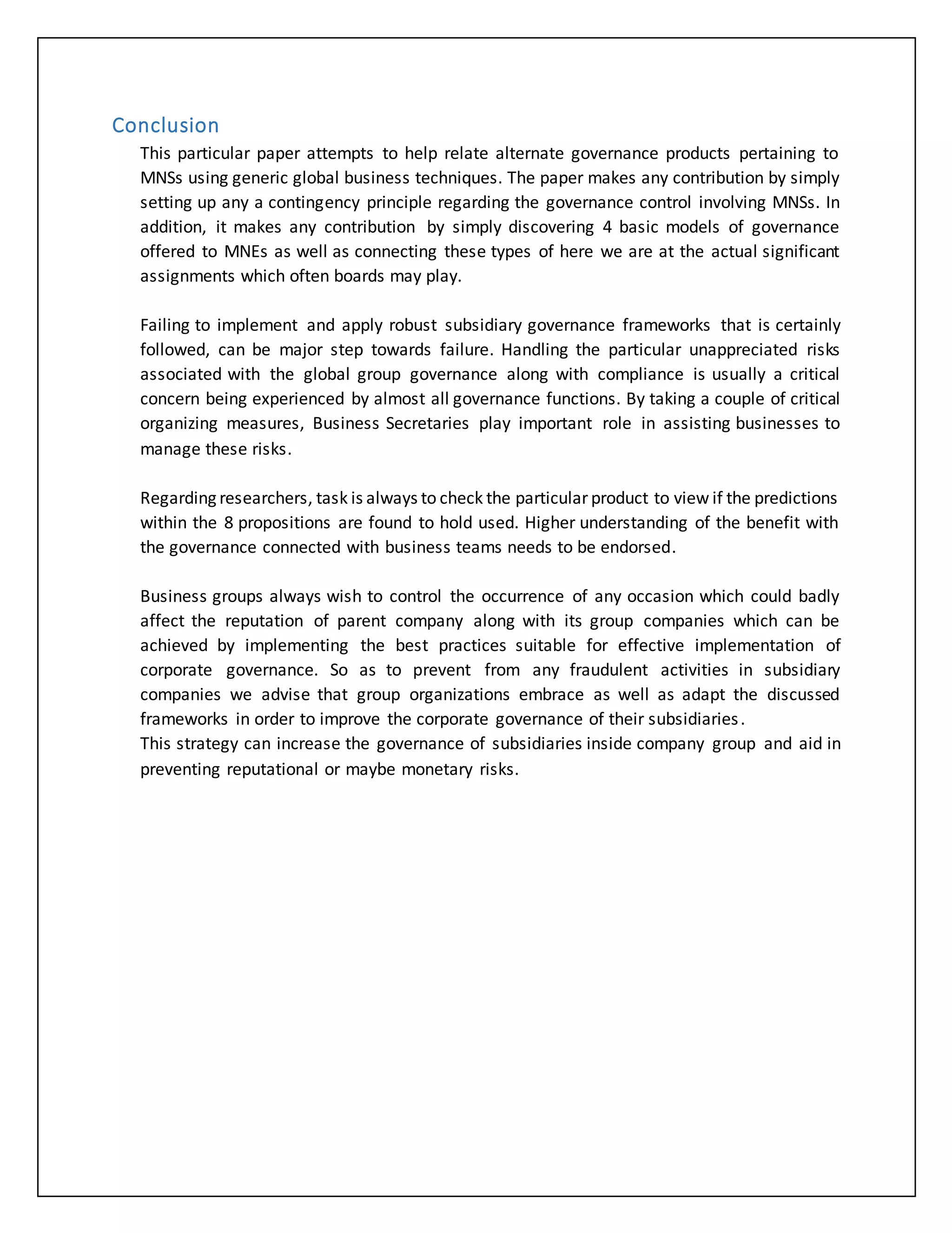 Conclusion
This particular paper attempts to help relate alternate governance products pertaining to
MNSs using generic global business techniques. The paper makes any contribution by simply
setting up any a contingency principle regarding the governance control involving MNSs. In
addition, it makes any contribution by simply discovering 4 basic models of governance
offered to MNEs as well as connecting these types of here we are at the actual significant
assignments which often boards may play.
Failing to implement and apply robust subsidiary governance frameworks that is certainly
followed, can be major step towards failure. Handling the particular unappreciated risks
associated with the global group governance along with compliance is usually a critical
concern being experienced by almost all governance functions. By taking a couple of critical
organizing measures, Business Secretaries play important role in assisting businesses to
manage these risks.
Regarding researchers, task is always to check the particular product to view if the predictions
within the 8 propositions are found to hold used. Higher understanding of the benefit with
the governance connected with business teams needs to be endorsed.
Business groups always wish to control the occurrence of any occasion which could badly
affect the reputation of parent company along with its group companies which can be
achieved by implementing the best practices suitable for effective implementation of
corporate governance. So as to prevent from any fraudulent activities in subsidiary
companies we advise that group organizations embrace as well as adapt the discussed
frameworks in order to improve the corporate governance of their subsidiaries.
This strategy can increase the governance of subsidiaries inside company group and aid in
preventing reputational or maybe monetary risks.
 