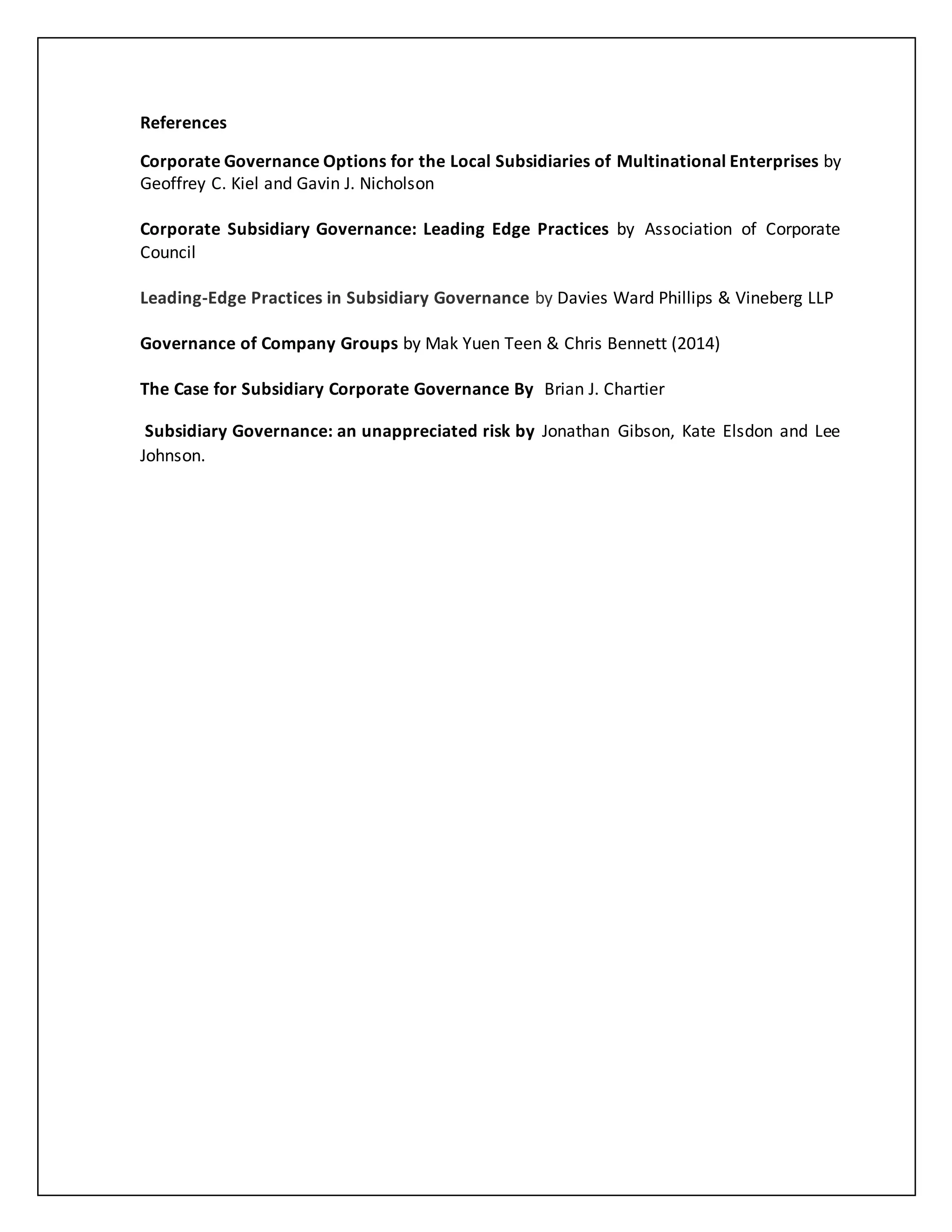 References
Corporate Governance Options for the Local Subsidiaries of Multinational Enterprises by
Geoffrey C. Kiel and Gavin J. Nicholson
Corporate Subsidiary Governance: Leading Edge Practices by Association of Corporate
Council
Leading-Edge Practices in Subsidiary Governance by Davies Ward Phillips & Vineberg LLP
Governance of Company Groups by Mak Yuen Teen & Chris Bennett (2014)
The Case for Subsidiary Corporate Governance By Brian J. Chartier
Subsidiary Governance: an unappreciated risk by Jonathan Gibson, Kate Elsdon and Lee
Johnson.
 