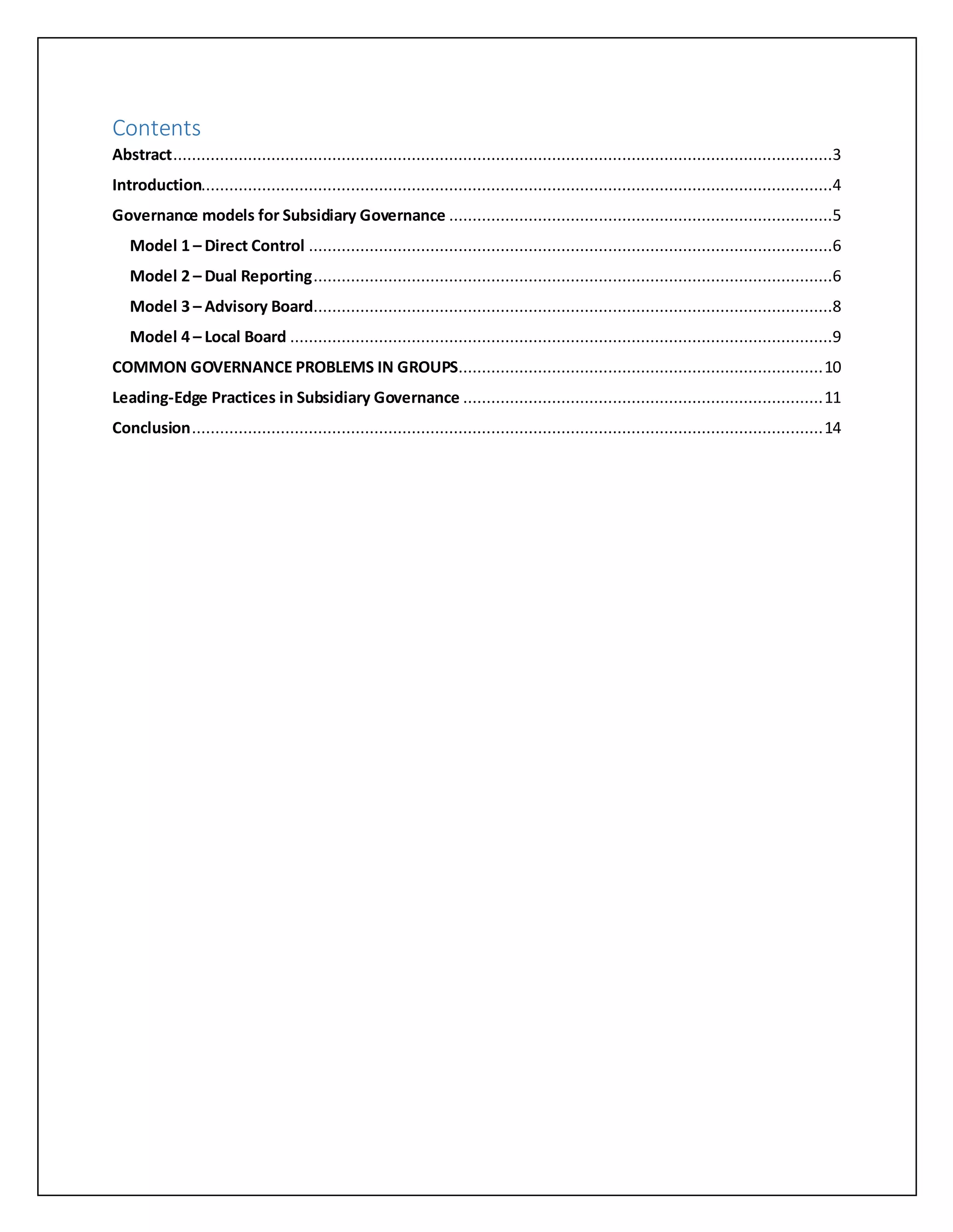 Contents
Abstract.............................................................................................................................................3
Introduction.......................................................................................................................................4
Governance models for Subsidiary Governance ..................................................................................5
Model 1 – Direct Control ................................................................................................................6
Model 2 – Dual Reporting...............................................................................................................6
Model 3 – Advisory Board...............................................................................................................8
Model 4 – Local Board ....................................................................................................................9
COMMON GOVERNANCE PROBLEMS IN GROUPS..............................................................................10
Leading-Edge Practices in Subsidiary Governance .............................................................................11
Conclusion.......................................................................................................................................14
 