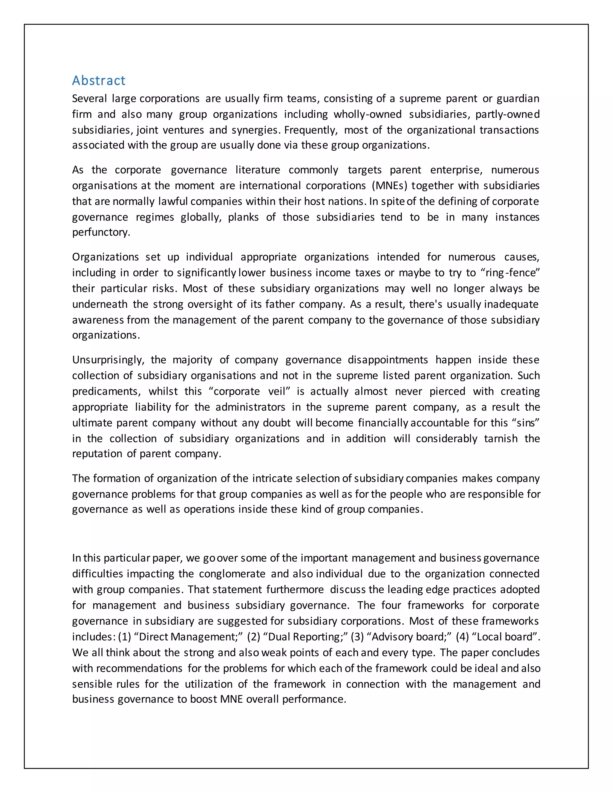 Abstract
Several large corporations are usually firm teams, consisting of a supreme parent or guardian
firm and also many group organizations including wholly-owned subsidiaries, partly-owned
subsidiaries, joint ventures and synergies. Frequently, most of the organizational transactions
associated with the group are usually done via these group organizations.
As the corporate governance literature commonly targets parent enterprise, numerous
organisations at the moment are international corporations (MNEs) together with subsidiaries
that are normally lawful companies within their host nations. In spiteof the defining of corporate
governance regimes globally, planks of those subsidiaries tend to be in many instances
perfunctory.
Organizations set up individual appropriate organizations intended for numerous causes,
including in order to significantly lower business income taxes or maybe to try to “ring-fence”
their particular risks. Most of these subsidiary organizations may well no longer always be
underneath the strong oversight of its father company. As a result, there's usually inadequate
awareness from the management of the parent company to the governance of those subsidiary
organizations.
Unsurprisingly, the majority of company governance disappointments happen inside these
collection of subsidiary organisations and not in the supreme listed parent organization. Such
predicaments, whilst this “corporate veil” is actually almost never pierced with creating
appropriate liability for the administrators in the supreme parent company, as a result the
ultimate parent company without any doubt will become financially accountable for this “sins”
in the collection of subsidiary organizations and in addition will considerably tarnish the
reputation of parent company.
The formation of organization of the intricate selection of subsidiary companies makes company
governance problems for that group companies as well as for the people who are responsible for
governance as well as operations inside these kind of group companies.
In this particular paper, we goover some of the important management and business governance
difficulties impacting the conglomerate and also individual due to the organization connected
with group companies. That statement furthermore discuss the leading edge practices adopted
for management and business subsidiary governance. The four frameworks for corporate
governance in subsidiary are suggested for subsidiary corporations. Most of these frameworks
includes: (1) “Direct Management;” (2) “Dual Reporting;” (3) “Advisory board;” (4) “Local board”.
We all think about the strong and also weak points of each and every type. The paper concludes
with recommendations for the problems for which each of the framework could be ideal and also
sensible rules for the utilization of the framework in connection with the management and
business governance to boost MNE overall performance.
 