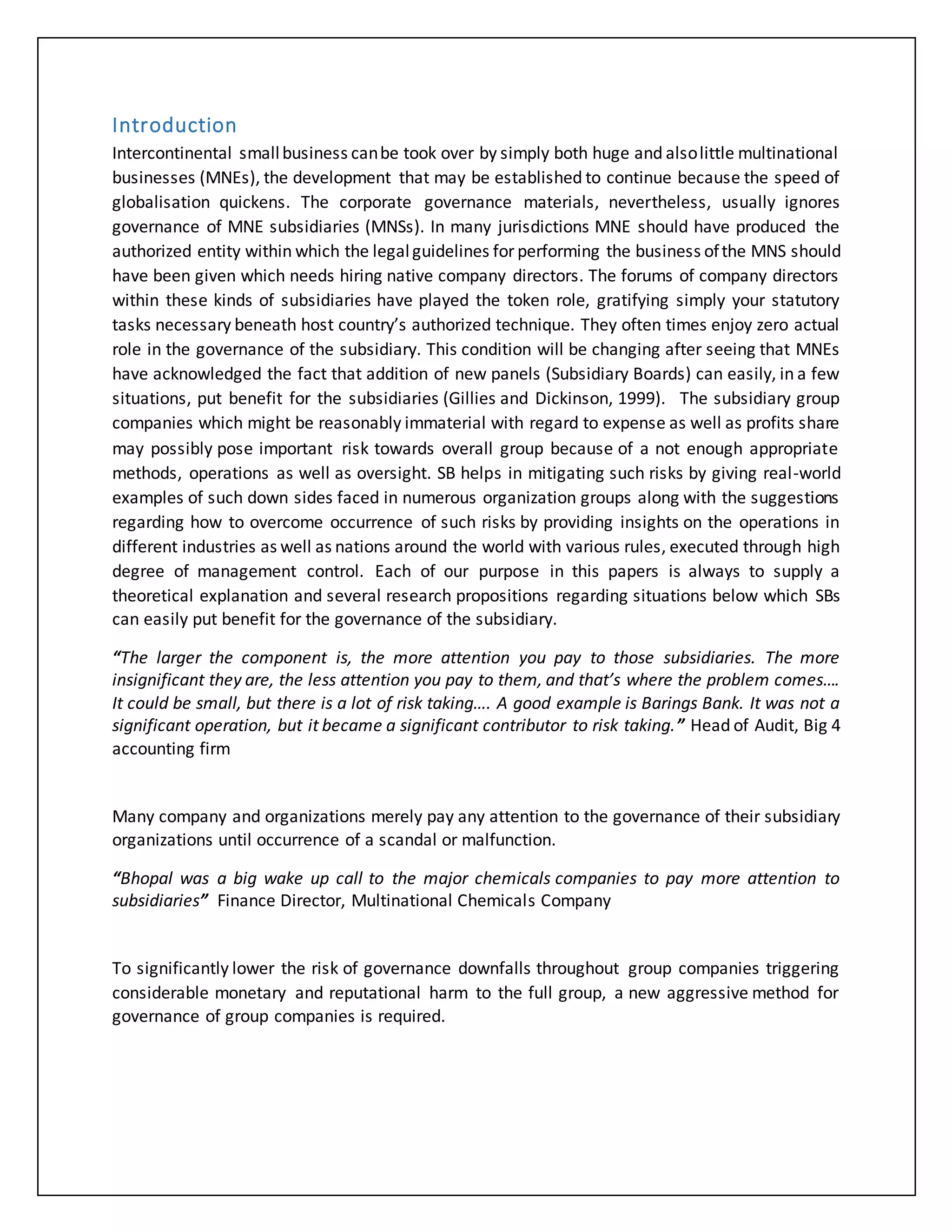 Introduction
Intercontinental smallbusiness canbe took over by simply both huge and alsolittle multinational
businesses (MNEs), the development that may be established to continue because the speed of
globalisation quickens. The corporate governance materials, nevertheless, usually ignores
governance of MNE subsidiaries (MNSs). In many jurisdictions MNE should have produced the
authorized entity within which the legalguidelines for performing the business ofthe MNS should
have been given which needs hiring native company directors. The forums of company directors
within these kinds of subsidiaries have played the token role, gratifying simply your statutory
tasks necessary beneath host country’s authorized technique. They often times enjoy zero actual
role in the governance of the subsidiary. This condition will be changing after seeing that MNEs
have acknowledged the fact that addition of new panels (Subsidiary Boards) can easily, in a few
situations, put benefit for the subsidiaries (Gillies and Dickinson, 1999). The subsidiary group
companies which might be reasonably immaterial with regard to expense as well as profits share
may possibly pose important risk towards overall group because of a not enough appropriate
methods, operations as well as oversight. SB helps in mitigating such risks by giving real-world
examples of such down sides faced in numerous organization groups along with the suggestions
regarding how to overcome occurrence of such risks by providing insights on the operations in
different industries as well as nations around the world with various rules, executed through high
degree of management control. Each of our purpose in this papers is always to supply a
theoretical explanation and several research propositions regarding situations below which SBs
can easily put benefit for the governance of the subsidiary.
“The larger the component is, the more attention you pay to those subsidiaries. The more
insignificant they are, the less attention you pay to them, and that’s where the problem comes….
It could be small, but there is a lot of risk taking…. A good example is Barings Bank. It was not a
significant operation, but it became a significant contributor to risk taking.” Head of Audit, Big 4
accounting firm
Many company and organizations merely pay any attention to the governance of their subsidiary
organizations until occurrence of a scandal or malfunction.
“Bhopal was a big wake up call to the major chemicals companies to pay more attention to
subsidiaries” Finance Director, Multinational Chemicals Company
To significantly lower the risk of governance downfalls throughout group companies triggering
considerable monetary and reputational harm to the full group, a new aggressive method for
governance of group companies is required.
 