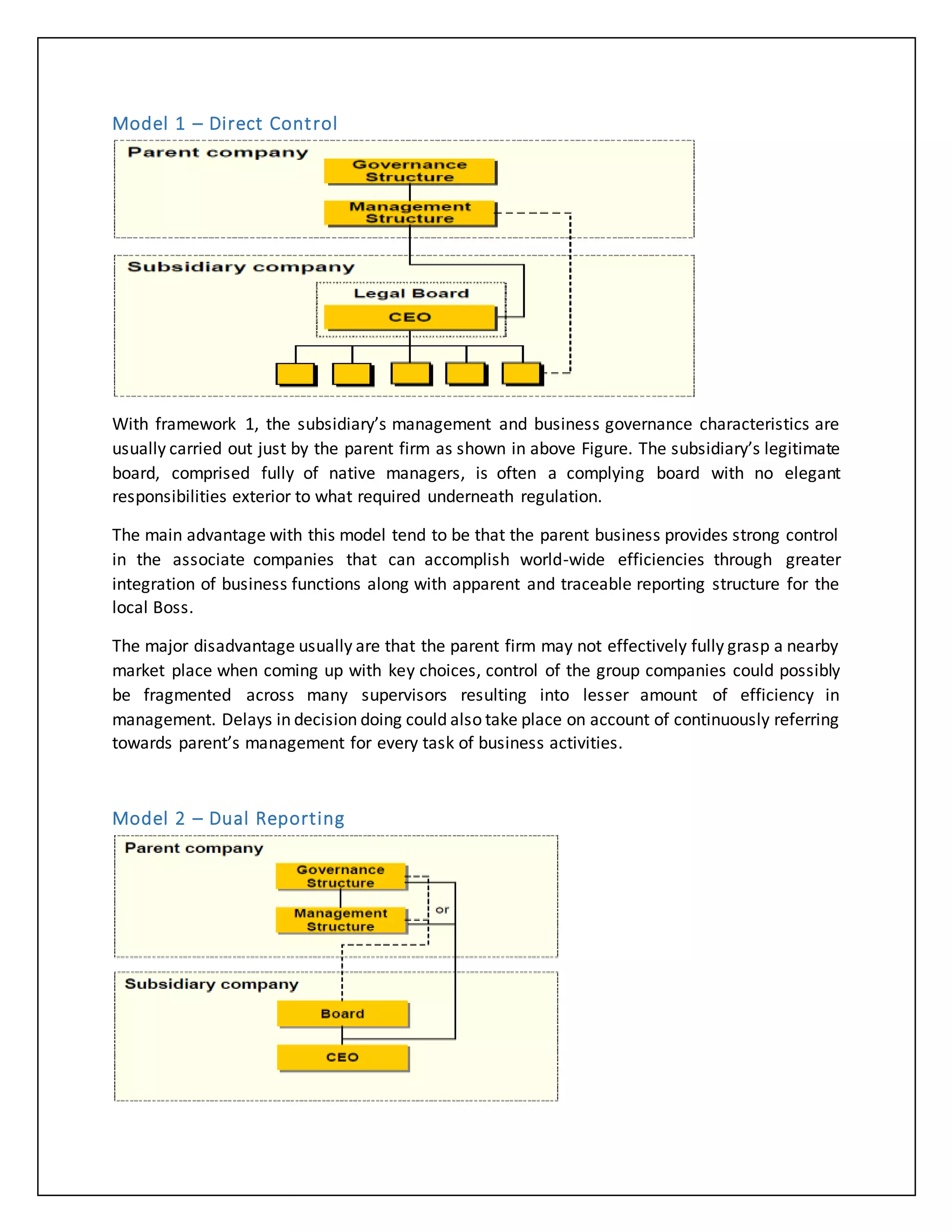 Model 1 – Direct Control
With framework 1, the subsidiary’s management and business governance characteristics are
usually carried out just by the parent firm as shown in above Figure. The subsidiary’s legitimate
board, comprised fully of native managers, is often a complying board with no elegant
responsibilities exterior to what required underneath regulation.
The main advantage with this model tend to be that the parent business provides strong control
in the associate companies that can accomplish world-wide efficiencies through greater
integration of business functions along with apparent and traceable reporting structure for the
local Boss.
The major disadvantage usually are that the parent firm may not effectively fully grasp a nearby
market place when coming up with key choices, control of the group companies could possibly
be fragmented across many supervisors resulting into lesser amount of efficiency in
management. Delays in decision doing could also take place on account of continuously referring
towards parent’s management for every task of business activities.
Model 2 – Dual Reporting
 