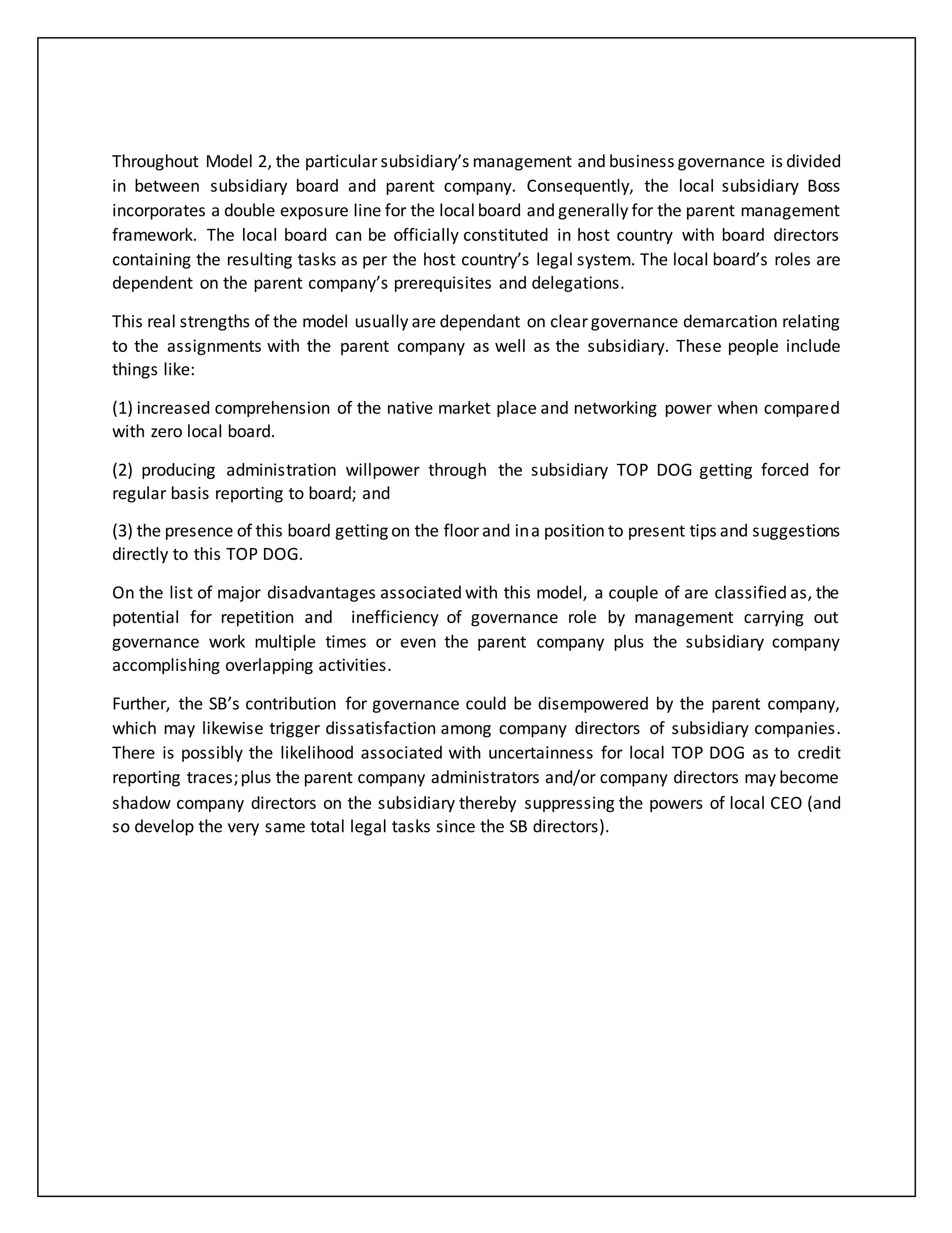 Throughout Model 2, the particular subsidiary’s management and business governance is divided
in between subsidiary board and parent company. Consequently, the local subsidiary Boss
incorporates a double exposure line for the local board and generally for the parent management
framework. The local board can be officially constituted in host country with board directors
containing the resulting tasks as per the host country’s legal system. The local board’s roles are
dependent on the parent company’s prerequisites and delegations.
This real strengths of the model usually are dependant on clear governance demarcation relating
to the assignments with the parent company as well as the subsidiary. These people include
things like:
(1) increased comprehension of the native market place and networking power when compared
with zero local board.
(2) producing administration willpower through the subsidiary TOP DOG getting forced for
regular basis reporting to board; and
(3) the presence of this board getting on the floor and ina position to present tips and suggestions
directly to this TOP DOG.
On the list of major disadvantages associated with this model, a couple of are classified as, the
potential for repetition and inefficiency of governance role by management carrying out
governance work multiple times or even the parent company plus the subsidiary company
accomplishing overlapping activities.
Further, the SB’s contribution for governance could be disempowered by the parent company,
which may likewise trigger dissatisfaction among company directors of subsidiary companies.
There is possibly the likelihood associated with uncertainness for local TOP DOG as to credit
reporting traces;plus the parent company administrators and/or company directors may become
shadow company directors on the subsidiary thereby suppressing the powers of local CEO (and
so develop the very same total legal tasks since the SB directors).
 
