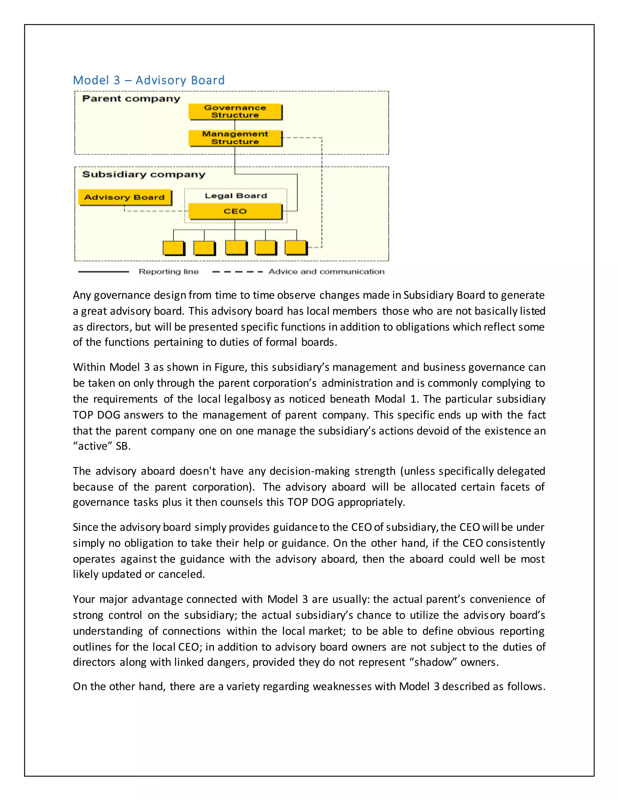 Model 3 – Advisory Board
Any governance design from time to time observe changes made in Subsidiary Board to generate
a great advisory board. This advisory board has local members those who are not basically listed
as directors, but will be presented specific functions in addition to obligations which reflect some
of the functions pertaining to duties of formal boards.
Within Model 3 as shown in Figure, this subsidiary’s management and business governance can
be taken on only through the parent corporation’s administration and is commonly complying to
the requirements of the local legalbosy as noticed beneath Modal 1. The particular subsidiary
TOP DOG answers to the management of parent company. This specific ends up with the fact
that the parent company one on one manage the subsidiary’s actions devoid of the existence an
“active” SB.
The advisory aboard doesn't have any decision-making strength (unless specifically delegated
because of the parent corporation). The advisory aboard will be allocated certain facets of
governance tasks plus it then counsels this TOP DOG appropriately.
Since the advisory board simply provides guidanceto the CEOof subsidiary,the CEOwillbe under
simply no obligation to take their help or guidance. On the other hand, if the CEO consistently
operates against the guidance with the advisory aboard, then the aboard could well be most
likely updated or canceled.
Your major advantage connected with Model 3 are usually: the actual parent’s convenience of
strong control on the subsidiary; the actual subsidiary’s chance to utilize the advisory board’s
understanding of connections within the local market; to be able to define obvious reporting
outlines for the local CEO; in addition to advisory board owners are not subject to the duties of
directors along with linked dangers, provided they do not represent “shadow” owners.
On the other hand, there are a variety regarding weaknesses with Model 3 described as follows.
 
