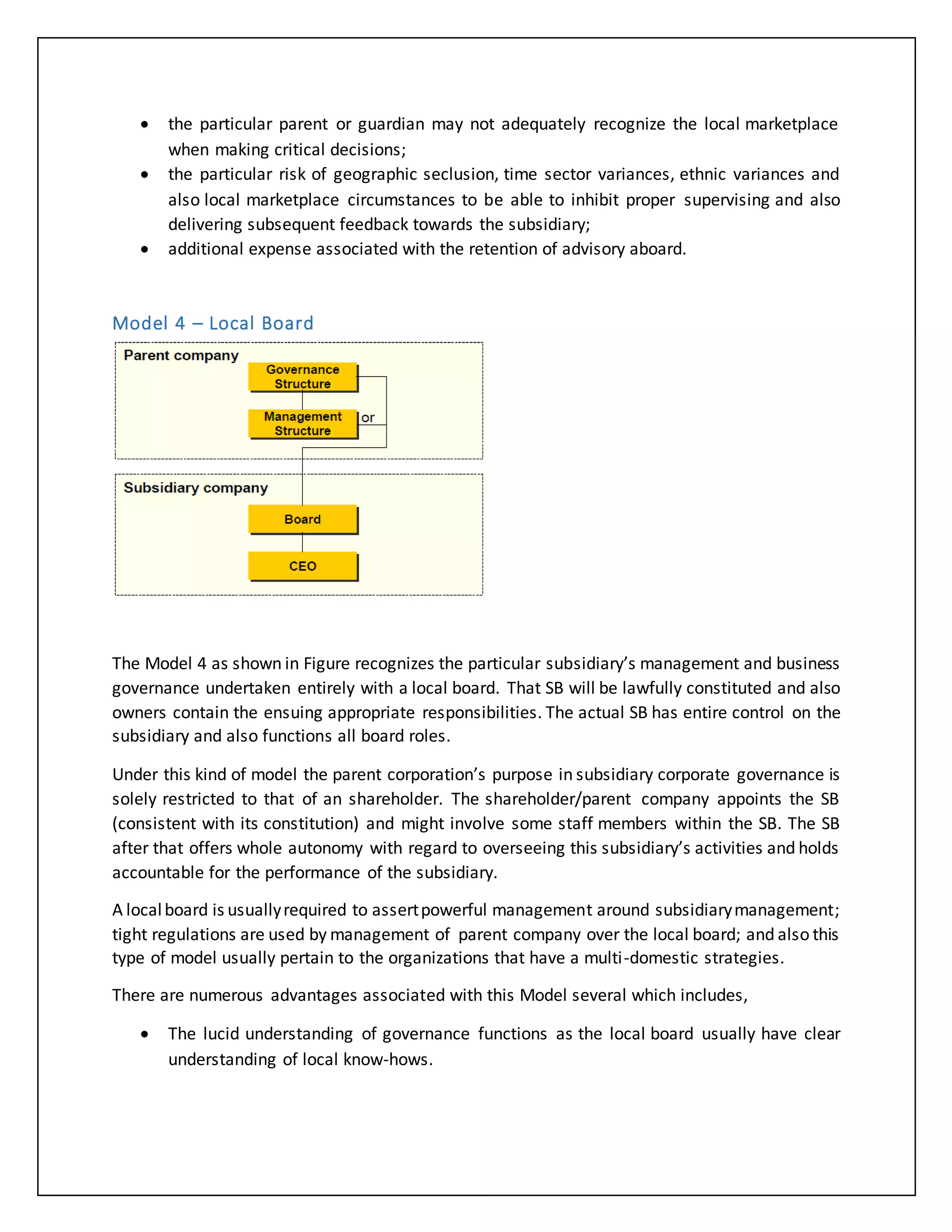  the particular parent or guardian may not adequately recognize the local marketplace
when making critical decisions;
 the particular risk of geographic seclusion, time sector variances, ethnic variances and
also local marketplace circumstances to be able to inhibit proper supervising and also
delivering subsequent feedback towards the subsidiary;
 additional expense associated with the retention of advisory aboard.
Model 4 – Local Board
The Model 4 as shown in Figure recognizes the particular subsidiary’s management and business
governance undertaken entirely with a local board. That SB will be lawfully constituted and also
owners contain the ensuing appropriate responsibilities. The actual SB has entire control on the
subsidiary and also functions all board roles.
Under this kind of model the parent corporation’s purpose in subsidiary corporate governance is
solely restricted to that of an shareholder. The shareholder/parent company appoints the SB
(consistent with its constitution) and might involve some staff members within the SB. The SB
after that offers whole autonomy with regard to overseeing this subsidiary’s activities and holds
accountable for the performance of the subsidiary.
A localboard is usuallyrequired to assertpowerful management around subsidiarymanagement;
tight regulations are used by management of parent company over the local board; and also this
type of model usually pertain to the organizations that have a multi-domestic strategies.
There are numerous advantages associated with this Model several which includes,
 The lucid understanding of governance functions as the local board usually have clear
understanding of local know-hows.
 