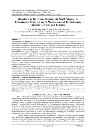 International Journal of Business and Management Invention
ISSN (Online): 2319 – 8028, ISSN (Print): 2319 – 801X
www.ijbmi.org || Volume 5 Issue 9 || September. 2016 || PP—41-48
www.ijbmi.org 41 | Page
Banking and Government Sectors in North Nigeria: A
Comparative Study on Work Motivation, Job Performance,
Intrinsic Rewards and Training
Dr. S.M. Shariq Abbas1
, Mr. Hussaini Samaila2
1
Head, Department of Business Administration, Yobe State University, KM 7, Gujba Road, P.M.B. 1144,
Damaturu, Yobe State, Nigeria
2
Department of Business Administration, Yobe State University, Damaturu, Nigeria,
ABSTRACT:
Introduction and Purpose: The research at hand explores employee motivation in Nigerian context with
banking and government sectors as the backdrop. Contemporary organizations have put much emphasis to
understand the dynamics of job performance, the impact of intrinsic rewards and training on employees and the
intertwined relationship they have with motivation, which the present study tries to explain. This is specially so
because a happy and motivated worker is an efficient performer.
Methodology: Set in North Eastern part of Nigeria a sample size of 146 employees which included 88 from
government organizations and 58 from private banking sector were taken up for the study through non-
probability convenience sampling method. The data collection instrument gathered the demographic profile of
the respondents while information for other above mentioned variables was drawn together through different
Likert type scales employed in earlier researches. Cronbach’s Alpha values were put to confirm the validity of
the instrument, moreover Pearson Correlations, Pearson Chi Square Test, One Way Analysis of Variance
(ANOVA), Levene Statistics, Games-Howell Test, Simple Means, Standard Deviation and Percentages were
additional data analysis tools.
Findings: The comparative analysis of bank and government employees vis-à-vis variables tested gave out
findings which were similar as well as different for these two sectors. Government employees were found to be
more motivated, having positive views on intrinsic rewards and training that they received, which was in sharp
contrast to banking professionals. Despite being less motivated bankers nonetheless were better performing job
wise than their government sector counterparts. Age and income also had affect on the above mentioned
independent variables for the employees surveyed.
Originality, Limitation and Implication: The novelty aspect of the study is sustained right from the initial
research on the topic, continuing with theory level/conceptual framework, literature review to findings. Despite
the research having resource crunch is unique in the manner that no such work in has been carried out in North
Eastern part of Nigeria, the area which is vastly uncharted. The study is likely to fuel academic and scholarly
pursuits in future studies which are similar in nature, it can be a guiding light to human resource practitioners
in the corporate world as well as researchers in the field of management.
Keywords: Work Motivation, Job Performance, Intrinsic Rewards, Training, Nigeria, Government and
Banking Sectors
I. INTRODUCTION AND LITERATURE REVIEW
One of the highly researched areas of management, Employee Motivation (EM) is assigned much
importance by human resource managers, especially so as it effects their performance at jobs. Pinder (1998, p.
11) defined work motivation as “a set of energetic forces that originates both within as well as beyond an
individual’s being, to initiate work-related behaviour, and to determine its form, direction, intensity and
duration”. Torrington, Hall, Taylor & Atkinson (2009, p. 276) further have defined the term as “Motivation is
the desire to achieve beyond expectations, being driven by internal rather than external factors, and to be
involved in a continuous striving for improvement”. Beardwell & Claydon (2007, p. 694) view motivation as a
psychological process in context of work, which is the product of interaction between an employee and the work
environment and it is characterized by a certain level of willingness. The employees are willing to increase their
work effort in order to obtain a specific need or desire that they hold.
The next aspect of the present research Job Performance (JP) can be put as what an employee does and
is not doing in any organizational setting, both in qualitative and quantitative terms. According to Campbell,
McHenry & Wise (1990) observable behaviors that are performed by employees in their jobs, which are in
consonance with the organizational goals, can be termed as job performance. Not only limited to actual job
 