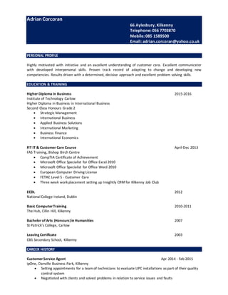 AdrianCorcoran
66 Aylesbury, Kilkenny
Telephone: 056 7703870
Mobile: 085 1589500
Email: adrian.corcoran@yahoo.co.uk
PERSONAL PROFILE
Highly motivated with initiative and an excellent understanding of customer care. Excellent communicator
with developed interpersonal skills. Proven track record of adapting to change and developing new
competencies. Results driven with a determined, decisive approach and excellent problem solving skills.
EDUCATION & TRAINING
Higher Diploma in Business 2015-2016
Institute of Technology Carlow
Higher Diploma in Business in International Business
Second Class Honours Grade 2
 Strategic Management
 International Business
 Applied Business Solutions
 International Marketing
 Business Finance
 International Economics
FIT IT & Customer Care Course April-Dec 2013
FAS Training, Bishop Birch Centre
 CompTIA Certificate of Achievement
 Microsoft Office Specialist for Office Excel 2010
 Microsoft Office Specialist for Office Word 2010
 European Computer Driving License
 FETAC Level 5 - Customer Care
 Three week work placement setting up Insightly CRM for Kilkenny Job Club
ECDL 2012
National College Ireland, Dublin
Basic ComputerTraining 2010-2011
The Hub, Cillin Hill, Kilkenny
Bachelorof Arts (Honours)in Humanities 2007
St Patrick’s College, Carlow
Leaving Certificate 2003
CBS Secondary School, Kilkenny
CAREER HISTORY
CustomerService Agent Apr 2014 - Feb 2015
ipOne, Danville Business Park, Kilkenny
 Setting appointments for a teamof technicians to evaluate UPC installations as part of their quality
control system
 Negotiated with clients and solved problems in relation to service issues and faults
 