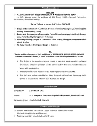 Projects Undertaken
DIPLOMA
 “ AN EVALUATION OF INDOOR AIR QUALITY IN AIR CONDITIONING ZONE”
at VJTI, Mumbai under the guidance of B.N. Thorat ( HOD, Chemical Engineering,
Institute Of Chemical technology)
During Training at Larson And Toubro (L&T Ltd.)
 Design and development of Air Circuit Breaker automatic Packing line, Automaticpallet
loading and unloading trolley.
 Design and development of Automatic Piston Tightening setup of Air Circuit Breaker
using Total Quality Management Technique
 Value Engineering Analysis of Differential Silver Plating of copper components of air
circuit Breaker
 To study Induction Brazing and design of its setup.
I
B.E.
“Design and Development of Rack and Pinion of GRATOMATE GRINDING MACHINE at VE
Commercial Vehicles Limited , a Volvo Group and Eicher Motors joint venture ,THANE ”
 The design of the grinding machine helped in easy and quick operation and avoid
breakdown. Effective operation can be carried out by the new available rack and
worm with block design.
 The components were modeled in 3D modeling software SOLIDWORKS.
 The Rack and pinion assembly has been designed and analyzed thoroughly and it
proves to be useful and effective than its ancestral design.
Personal Dossier
Date of Birth : 26th March 1992
Address : C19 Bhagirathi Villa Amrut Nagar Ghatkopar West, Mumbai400086.
Languages Known : English, Hindi , Marathi
Additional Information’s
 Campus Ambassador for RADIANCE 2014, an annual technical festival of
Mechanical Engineering at IIT Bombay.
 Teaching secondary school students for 6 years.
 