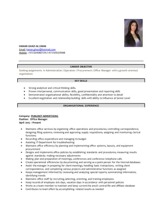 HANAN GHAZI AL ZARAI
Email: hanan.ghazi@hotmail.com
Mobile: +971564080729 /+971509229068
CAREER OBJECTIVE
Seeking assignments in Administration / Operation / Procurement / Office Manager with a growth oriented
organisation.
KEY SKILLS
 Strong analytical and critical thinking skills.
 Proven interpersonal, communication skills, good presentation and reporting skills
 Demonstrated organizational ability, flexibility, confidentiality and attention to detail
 Excellent negotiation and relationship-building skills with ability to influence at Senior Level
ORGANISATIONAL EXPERIENCE
Company: PUBLINET ADVERTISING
Position: Office Manager
April 2015 – Present
 Maintains office services by organizing office operations and procedures; controlling correspondence;
designing filing systems; reviewing and approving supply requisitions; assigning and monitoring clerical
functions.
 Recording office expenditure and managing its budget
 Assisting IT Department for troubleshooting
 Maintains office efficiency by planning and implementing office systems, layouts, and equipment
procurement
 Designs and implements office policies by establishing standards and procedures; measuring results
against standards; making necessary adjustments
 Making plan and preparation of meetings, conferences and conference telephone calls
 Create operational efficiencies by documenting and serving as a point person for the internal databases
 Assist the manager in preparing for client meetings, handling basic transactions, writing client
correspondence, and completing various projects and administrative functions as assigned
 Keeps management informed by reviewing and analyzing special reports; summarizing information;
identifying trends
 Maintains office staff by recruiting,selecting, orienting, and training employees
 Keep records of employee sick days, vacation days in accordance with personnel policies
 Works as a team member to maintain and keep current the area’s central file and affiliate database
 Contributes to team effort by accomplishing related results as needed
 