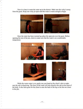 a
Now it is time to warm the water up in the shower. Make sure the vichy is away
from the guest. Keep one vichy jet open until the water is warm enough to begin.
Once the water has been warmed up, place the open jets over the guest. Before
opening the rest of the jets, check to make sure that the water is at a comfortable
temperature.
While the warm water is on, gently
sure the salt is dissolving. The force of the
the body. It also feels great for the client to
to the jets.
run your hand on the client's skin to make
water will also dissolve the salt on the front of
raise the back of the leg so the feet are closer
- 11-
 