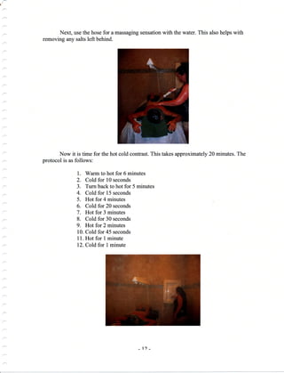 Next, use the hose for a massaging sensation with the water. This also helps with
removing any salts left behind.
Now it is time for the hot cold confrast. This takes approximately 20 minutes. The
protocol is as follows:
1. Warm to hot for 6 minutes
2. Cold for 10 seconds
3. Turn back to hot for 5 minutes
4. Cold for 15 seconds
5. Hot for 4 minutes
6. Cold for 20 seconds
7. Hot for 3 minutes
8. Cold for 30 seconds
9. Hot for 2 minutes
10. Cold for 45 seconds
11. Hot for 1 minute
12. Cold for I minute
-'l) -
 