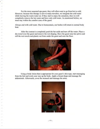 .-
For the more seasoned spa guest, they will often want to go from hot to cold.
However, because this therapy is new to many favelers, we integrate the cold water
while leaving the warm water on. If they start to enjoy the sensation, then we will
completely remove the hot water and have only cold water. As mentioned before, we
must stay within the comfort zone of the guest.
Always end with cold water. Due to homeostasis, our bodies will return to normal body
heat.
After the confrast is completed, push the bar aside and turn off the water. Place a
dry towel over the guest and remove the wet draping. Have the guest raise her pelvis and
roll the wet towels and plastic out from under the guest and onto the floor.
Using a body lotion that is appropriate for your guest's skin type, start massaging
from the feet and work your way up the body. Apply a breast drape and massage the
abdominals. Afterwards, cover the stomach and massage the arms.
_1?_
 