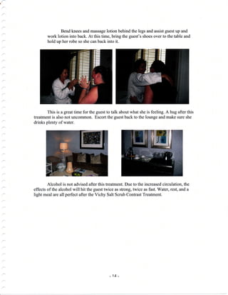 a
Bend knees and massage lotion behind the legs and assist guest up and
work lotion into back. At this time, bring the guest's shoes over to the table and
hold up her robe so she can back into it.
This is a great time for the guest to talk about what she is feeling. A hug after this
treatment is also not uncommon. Escort the guest back to the lounge and make sure she
drinks plenty of water.
Alcohol is not advised after this treatment. Due to the increased circulation, the
effects of the alcohol will hit the guest twice as strong, twice as fast. Water, rest, and a
light meal are all perfect after the Vichy Salt Scrub Contrast Treatment.
_ 1A _
 