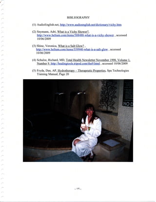 BIBLIOGRAPHY
( 1
) AudioEnglish. net, http : //www. audioengli sh. net/dictionary/vichy. htm
(2) Snymann, Adri, What is a Vichy Shower?,
http ://www.helium.com/items/588488-what-is-a-vichy-shower, accessed
1010612009
(3) Shine, Veronica, What is a Salt Glow? ,
http://www.helium. com/items/559940-what-is-a-salt- glow, accessed
1,010612009
(4) Schulze, Richard, MD, Total Health Newsletter November 1998. Volume 1.
Number 9. http ://healingtools. tripod. com/thn9. html, accessed I 0 I 0 6 I 2009
(5) Fryda, Dan, AP, Hydrotherapy - Therapeutic Properties, Spa Technologies
Training Manual, Page 20
-1{-
 
