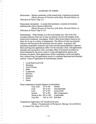 {
/'-
GLOSSARY OF TERMS
Homeostasis - Relative uniformity of the normal body's internal environment.
(Mosby Structure & Function of the Body, Eleventh Edition, by
Thibodeau & Patton, Page 12.)
Homeostatic mechanism - A system that maintains a constant environment,
enabling body cells to function effectively.
(Mosby Structure & Function of the Body, Eleventh Edilion, by
Thibodeau & Patton, Page G-14.)
Hydrotherapy - Water therapy is as old as the human race. One of the first
recorded mentions of the use of water as medicine involves the temples of the
Greek God of medicine, Aesculapius. Water's three forms (liquid, steam & ice)
allow for its use in avariety of tempdratures. The effects of water are primarily
reflective and focused on the autonomic nervous system. In general, cold
stimulates sympathetic responses and warm activates parasympathetic responses.
Short and long term applications differ. For the most part, short, cold applications
stimulate and vasocinstrict with a secondary effect of increased circulation as
blood channeled to the area to warm it. Long cold applications depress and
decrease circulation. Short applications of heat vasodialiate vessels and deplete
tone; whereas long, hot applications result in a combined depressant and stimulant
reaction. Types of Application for hydrotherapy include:
. Local Heat/Local Cold
' Sponging
. Tonic Friction
. Baths
. Compresses
. Showers
. Shampoo
. Steam
. Sauna
Water temperatures include (Degrees in Fahrenheit):
Very Cold 32" to 56" Painful
Cold 56o to 65o Uncomfortable
Cool 65o to 92" Goose Flesh
Neutral 92o to 98" Skin Temperature
Warm to Hot 98o to 104o Comfortable
very Hot l04o to 110o Red skin
Temperatures higher than 110" should not be used.
(Mosby's Fundamentals of Therapeutic Massage, Second Edition
by Sandy Fritz, Pages 471 to 474)
_ 16 -
 