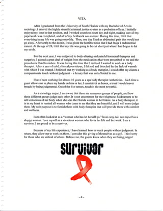 a
VITA
After I graduated from the University of South Florida with my Bachelor of Arts in
sociology, I entered the highly stressful criminal justice system as a probation officer. I initially
enjoyed my time in that position, and I worked countless hours day and night, making sure all my
paperwork was compleied, and all of my fieldwork was current. During this time, I felt that
everything in my life was going smoothly. Then, one day I had an abdominal pain that would not
go away. After a trip to the doctor, I was given the honible news that I had Stage I endometrial
cancer. At the age of 28, I felt that my life was going to be cut short just when I had begun to hit
my stride.
For the next year, I was subjected to body-altering and painful hormonal therapies and
surgeries. I gained a great deal of weight from the medications that were prescribed to me and the
procedures I had to endure. It was during this time thatlrealized I wanted to work as a body
therapist. After a year of cold, clinical procedures, I felt sad and detached by the lack of warmth
with which I was treated. I believed that by working as a body therapist, I could offer my clients a
compassionate touch without judgment - a luxury that was not afforded to me.
I have been working for almost 10 years as a spa body therapist /esthetician. Each time a
guest allows me to place my hands on him or her, I consider it an honor, a trust I would never
breach by being judgmental. Out of the five senses, touch is the most powerful.
As a sociology major, I am aware that there are numerous groups of people, and how
these different groups judge each other. It is not uncommon for the voluptuous Midwestern to be
self-conscious of her body when she sees the Florida woman in her bikini. As a body therapist, it
is in my heart to remind all women who come to me that they are beautiful, and I will never judge
them. My sole purpose is to furnish them with body therapies that will provide them with comfort
and wellness.
I am often looked at as a "woman who has let herself go." fn no way do I see myself as a
sloppy woman. I see myself as a vivacious woman who loves her life and her work. I am a
survivor. I am proud to be a survivor.
Because of my life experience, I have learned how to touch people without judgment. In
return, they allow me to work on them. I consider this giving of themselves as a gift. I feel sorry
for those who are critical of others. Believe me, the guests know when they are being judged.
$$ ll0r
 