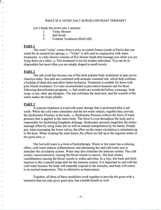 WHAT IS A VICHY SALT SCRUB CONTRAST THERAPY?
Let's break this down into 3 sections:
1. Vichy Shower
2. Salt Scrub
3. Contrast Treatment (Hot/Cold)
PART 1
The word "vichy' comes from a town in central France (south of Paris) that was
noted for its mineral hot springs.lr; "Vichy" is still used in conjunction with water
treatments. A vichy shower consists of five shower heads that massage you while you are
lying down on a table. tzl This treatment is not for modest individual. You can be in
disposables but most often you are simply draped in small towels.
PART 2
The salt scrub has become one of the most popular body treatments at spas across
America today. Sea salts are combined with aromatic essential oils, which help exfoliate
a buildup of dead skin and allow better hydration. Treatment is suitable for those with
poor blood circulation. It is also recommended as preventive measure and for those
following detoxification programs. t:l Salt scrubs are wonderful before a massage, body
wrap, or any other spa therapies. The salt exfoliates the dead skin, and the warmth of the
water makes the tissue pliable.
PART 3
A contrast treatment is a hot/cold water therapy that is performed after a salt
scrub. While the cold water stimulates and the hot water relaxes, together they activate
the Hydrostatic Pressure in the body. 1+; Hydrostatic Pressure reflects the force of water
pressure that is applied to the entire body. The force is even throughout the body and is
responsible for facilitating lymphatic drainage. Hydrostatic pressure magnifies the hydro-
massage effect by using water jets as well as manual manipulation by the hands. Simply
put, when massaging the lower calves, the effect on the return circulation is stimulated up
to the knee. When working the inner knees, the effects are felt up to the inguinal nodes of
the groin area. (s)
The hot/cold water is a form of hydrotherapy. Warm or hot water has a relaxing
effect; cold water reduces inflammation; and alternating hot and cold water acts to
stimulate the circulatory system. Water may also stimulate the immune system. The cold
creates vasoconstriction, causing the blood vessels to narrow. The heat creates
vasodilatation causing the blood vessels to widen and relax. In a way, this back and forth
reaction is like a natural jump-start for the immune system. It is important to end with the
cold water because the body will naturally respond to the stimulus, and body will return
to its normal temperature. This is referred to as homeostasis.
Together, all three of these modalities work together to provide the guest with a
treatment that not only gives great skin, but a health benefit as well.
-5-
 