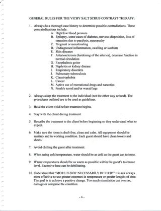 .
GENERAL RULES FOR THE VICHY SALT SCRUB CONTRAST THERAPY:
,
I Llffnn
:::;
D. Undiagnosed inflammation, swelling or sunburn
E. Skin diseases
F. Arteriosclerosis (hardening of the arteries), decrease function in
normal circulation
- G. Exopthalmis goiter
.- H. Nephritis or kidney disease
'- I. Respiratory disorders
2. Always adapt the treatment to the individual (not the other way around). The
procedures outlined are to be used as guidelines.
3. Have the client void before teatment begins.
: 4. Stay with the client during freatment.
.^ 5. Describe the treatment to the client before beginning so they understand what to
expect.
6. Make sure the room is draft-free, clean and calm. All equipment should be
sanitary and in working condition. Each guest should have clean towels and
sheets.
: 7. Avoid chilling the guest after treatment.
t_ 8. When using cold temperature, water should be as cold as the guest can tolerate.
9. Warm temperatures should be as warm as possible within the guest's tolerance
level. Excessive heat can be debilitating.
- " H:l;:",ili,lTl;x3##,T:;f.:,"'T*#:L:"J:3H,11'f,il::'nffi
The goal is to achieve a positive change. Too much stimulation can overtax,
damage or comprise the condition.
-6-
 