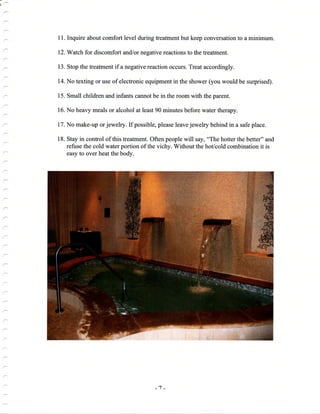 d-'
11. Inquire about comfort level during treatment but keep conversation to a minimum.
12. Watch for discomfort and/or negative reactions to the treatment.
13. Stop the freatrnent if a negative reaction occurs. Treat accordingly.
14. No texting or use of electronic equipment in the shower (you would be surprised).
15. Small children and infants cannot be in the room with the parent.
16. No heavy meals or alcohol at least 90 minutes before water therapy.
17. No make-up orjewelry. If possible, please leave jewelry behind in a safe place.
18. Stay in control of this freatment. Often people will say, "The hotter the better" and
refuse the cold water portion of the vichy. Without the hot/cold combination it is
easy to over heat the body.
-1-
 