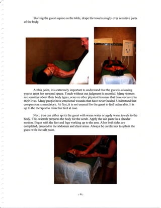 {
Starting the guest supine on the table, drape the towels snugly over sensitive parts
of the body.
At this point, it is extremely important to understand that the guest is allowing
you to enter her personal space. Touch without out judgment is essential. Many women
are sensitive about their body types, scars or other physical traumas that have occurred in
their lives. Many people have emotional wounds that have never healed. Understand that
compassion is mandatory. At first, it is not unusual for the guest to feel vulnerable. It is
up to the therapist to make her feel at ease.
Next, you can either spritz the guest with warm water or apply wann towels to the
body. This warmth prepares the body for the scrub. Apply the salt paste in a circular
motion. Begin with the feet and legs working up to the arm. After both sides are
completed, proceed to the abdomen and chest areas. Always be careful not to splash the
guest with the salt paste.
_q_
 