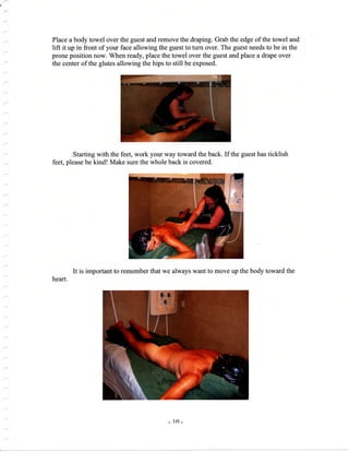 {
Place a body towel over the guest and remove the draping. Grab the edge of the towel and
lift it up in front of your face allowing the guest to turn over. The guest needs to be in the
prone position now. When ready, place the towel over the guest and place a drape over
the center of the glutes allowing the hips to still be exposed.
Starting with the feet, work your way toward the back. If the guest has ticklish
feet, please be kind! Make sure the whole back is covered.
It is important to remember that we always want to move up the body toward the
heart.
_ ln_
 