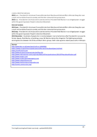 Training & Learning;SouthSudan case study – updated02/01/2014
10
create a demilitarised zone.
2013 June - President Kiir dismisses FinanceMinister Kosti Manibeand Cabinet Affairs Minister Deng Alor over
a multi-million dollar financial scandal,and lifts their immunity from prosecution.
2013 July - PresidentKiir dismisses entirecabinetand Vice-President Riek Machar in an alleged power struggle
within the governing Sudan People's Liberation Movement
Internal tensions
2013 June - PresidentKiir dismisses FinanceMinister Kosti Manibeand CabinetAffairs Minister Deng Alor over
a multi-million dollar financial scandal,and lifts their immunity from prosecution.
2013 July - President Kiir dismisses entirecabinetand Vice-President Riek Machar in an alleged power struggle
within the governing Sudan People's Liberation Movement.
2013 December - Hundreds of people die in clashes between rival army factions after PresidentKiir accuses his
former deputy, Riek Machar,of plotting a coup. Mr Machar denies the allegation.The fighting exacerbates
existingtensions between the Dinka and Nuer ethnic groups. Both sides agreeto attend peace talks in Ethiopia
Sources
http://www.bbc.co.uk/news/world-africa-14069082
https://www.cia.gov/library/publications/the-world-factbook/geos/od.html
https://conflictarm.com
http://www.eia.gov/countries/cab.cfm?fips=SU
http://www.international-alert.org/sites/default/files/publications/201207PeaceSouthSudan.pdf
http://www.reuters.com
http://www.southsudannewsagency.com
http://www.sudantribune.com
http://www.smallarmyssurveysudan.org
http://unmis.unmissions.org/
 
