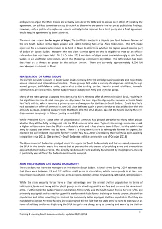 Training & Learning;SouthSudan case study – updated02/01/2014
3
ambiguity to argue that their troops are actually outside of the SDBZ and to accuse each other of violating the
agreement. An ad-hoc committee set-up by AUHIP to determine the centre-line has yet to publish its findings.
However, such a politically explosive issue is unlikely to be resolved by a third party and a final agreement
would require agreement by both countries.
The main row is over border region of Abyei, The conflict is rooted in a dispute over land between farmers of
the pro-South Sudan Dinka Ngok people and cattle-herding Misseriya Arab tribesmen. The CPA made
provision for a separate referendum to be held in Abyei to determine whether the region would become part
of Sudan or South Sudan. However, the two sides cannot agree on who is eligible to vote so an official
referendum has not been held. On 31 October 2013 residents of Abyei voted overwhelmingly to join South
Sudan in an unofficial referendum, which the Misseriya community boycotted. The referendum has been
described as a threat to peace by the African Union. There are currently approximately 4,000 UN
peacekeepers stationed in Abyei.
REINTEGRATION OF ARMED GROUPS
The current security vacuum in South Sudan enables many different armed groups to operate and move freely
across internal and international borders. These groups fall under a variety of categories: militias, foreign
armed groups, self-defence units, pastoralist cattle raiding parties, heavily armed civilians, nomadic
communities, private armies, former Sudan People’s Liberation Army and criminal gangs.
Many of the rebel groups accepted President Salva Kiir’s renewed offer of amnesty in April 2013, resulting in
the significantdeclineof rebel insurgencies. At present the most significantgroup thatremains active is David
Yau Yau’s militia, which remains a primary source of weapons for civilians in South Sudan. David Yau Yau’s
had accepted an offer of amnesty in June 2011 but defected again a year later due to dissatisfaction with the
amnesty package, ongoing support from Khartoum and the SPLA abuses against the Murle during the civil
disarmament campaign in Pibour country in mid-2012.
While President Kiir’s latest offer of unconditional amnesty has proved attractive to many rebel groups
whether they will be fully reintegrated into the SPLA remains to be seen. Typically incoming commanders seek
a higher military rank than the SPLA is comfortable with and it has always been difficult for the established
army to accept the enemy into its rank. There is a long-term failure to reintegrate former insurgents, for
example the surrendered insurgents formerly under Yau Yau, Athor and Bapiny Monituel have been awaiting
integration since 2011. (See annex 2 – South Sudanese militia commanders as of October 2013)
The Government of Sudan has pledged to end its support of South Sudan rebels and the increased presence of
the SPLA in the border areas has meant that at present the only means of providing a rms and ammunition
across theborder is by air drop. This activity can be readily and publicly documented by investigators, making
it politically very difficult for Sudan to continue its support.
ARMS PROLIFERATION AND CIVILIAN DISARMAMENT
The state does not have the monopoly on violence in South Sudan. A Small Arms Survey 2007 estimate was
that there were between 1.9 and 3.2 million small arms in circulation, which corresponds to at least one
firearmper household. In the rural areas arms areconsidered essential for guardingcattleand carried openly.
While the state security forces have a clear advantage over the armed civilian population in terms of
helicopters,tanks and heavy artillery both groups are trained in guerrilla warfare and possess the same small
arms. Furthermore the Sudan People’s Liberation Army (SPLA) and the South Sudan Police Service (SPSS) are
primarily equipped and trained for guerrilla warfare with little formal training on how to protect the civilian
population and often unwilling to confront the commonly better equipped civili an population that they are
mandated to police All these factors are exacerbated by the fact that the state army is hard to distinguish as
items of military uniforms displaying the SPLA insignia are cheap, easy to come by and worn by the civilian
 