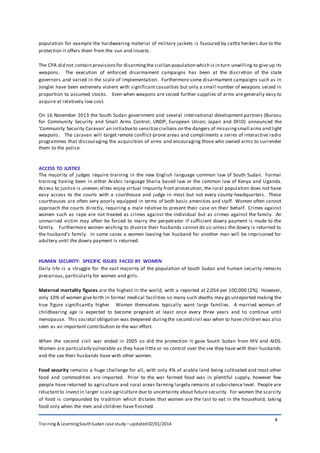 Training & Learning;SouthSudan case study – updated02/01/2014
4
population for example the hardwearing material of military jackets is favoured by cattle herders due to the
protection it offers them from the sun and insects.
The CPA did not contain provisionsfor disarmingthe civilian population which is in turn unwilling to give up its
weapons. The execution of enforced disarmament campaigns has been at the discretion of the state
governors and varied in the scale of implementation. Furthermore some disarmament campaigns such as in
Jonglei have been extremely violent with significant casualties but only a small number of weapons seized in
proportion to assumed stocks. Even when weapons are seized further supplies of arms are generally easy to
acquire at relatively low cost.
On 16 November 2013 the South Sudan government and several international development partners (Bureau
for Community Security and Small Arms Control; UNDP; European Union; Japan and DFID) announced the
‘Community Security Caravan’an initiativeto sensitizecivilians on the dangers of misusingsmall arms and light
weapons. The caravan will target remote conflict-prone areas and compliments a series of interactive radio
programmes that discouraging the acquisition of arms and encouraging those who owned arms to surrender
them to the police.
ACCESS TO JUSTICE
The majority of judges require training in the new English language common law of South Sudan. Formal
training having been in either Arabic language Sharia based law or the common law of Kenya and Uganda.
Access to justice is uneven; elites enjoy virtual impunity from prosecution, the rural population does not have
easy access to the courts with a courthouse and judge in most but not every county headquarters. These
courthouses are often very poorly equipped in terms of both basic amenities and staff. Women often cannot
approach the courts directly, requiring a male relative to present their case on their behalf. Crimes against
women such as rape are not treated as crimes against the individual but as crimes against the family. An
unmarried victim may often be forced to marry the perpetrator if sufficient dowry payment is made to the
family. Furthermore women wishing to divorce their husbands cannot do so unless the dowry is returned to
the husband’s family. In some cases a women leaving her husband for another man will be imprisoned for
adultery until the dowry payment is returned.
HUMAN SECURITY: SPECIFIC ISSUES FACED BY WOMEN
Daily life is a struggle for the vast majority of the population of South Sudan and human security remains
precarious, particularly for women and girls.
Maternal mortality figures are the highest in the world, with a reported at 2,054 per 100,000 (2%). However,
only 10% of women give birth in formal medical facilities so many such deaths may go unreported making the
true figure significantly higher. Women themselves typically want large families. A married woman of
childbearing age is expected to become pregnant at least once every three years and to continue until
menopause. This societal obligation was deepened duringthe second civil war when to have children was also
seen as an important contribution to the war effort.
When the second civil war ended in 2005 so did the protection it gave South Sudan from HIV and AIDS.
Women are particularly vulnerable as they have little or no control over the sex they have with their husbands
and the sex their husbands have with other women.
Food security remains a huge challenge for all, with only 4% of arable land being cultivated and most other
food and commodities are imported. Prior to the war farmed food was in plentiful supply, however few
people have returned to agriculture and rural areas farming largely remains at subsistence level. People are
reluctantto investin larger scale agriculture due to uncertainty about future security. For women the scarcity
of food is compounded by tradition which dictates that women are the last to eat in the household, taking
food only when the men and children have finished.
 