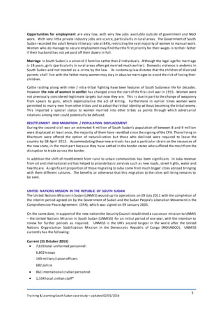 Training & Learning;SouthSudan case study – updated02/01/2014
5
Opportunities for employment are very low, with very few jobs available outside of government and NGO
work. With very little private industry jobs are scarce, particularly in rural areas. The Government of South
Sudan recorded the adultfemale illiteracy rate at 84%, restricting the vast majority of women to manual work.
Women who do manage to secure employment may find that the first priority for their wages is to their father
if their husband has not yet paid off their dowry in full.
Marriage in South Sudan is a union of 2 families rather than 2 individuals. Although the legal age for marriage
is 18 years, girls (particularly in rural areas often get married much earlier). Domestic violence is endemic in
South Sudan and not treated as a crime by the law. As customary law dictates that the children of divorced
parents shall live with the father many women may stay in abusive marriages to avoid the risk of losing their
children.
Cattle raiding along with inter / intra-tribal fighting have been features of South Sudanese life for decades.
However the role of women in conflict has changed since the start of the first civil war in 1955. Women were
not previously considered legitimate targets but now they are. This is due in part to the change of weaponry
from spears to guns, which depersonalise the act of killing. Furthermore in earlier times women were
permitted to marry men from other tribes and to adopt that tribal identity wi thout becoming the tribal enemy.
This imparted a special status to women married into other tribes as points through which adversarial
relations among men could potentially be defused.
RESETTLEMENT AND MIGRATION / POPULATION DISPLACEMENT
During the second civil war an estimated 4 million of South Sudan’s population of between 8 and 9 million
were displaced at least once, the majority of them have resettled since the signing of the CPA. Those living in
Khartoum were offered the option of naturalisation but those who declined were required to leave the
country by 08 April 2012. Accommodating these new arrivals has put a particular strain on the resources of
the new state, in the most part because they have settled in the border states who suffered the mos t from the
disruption to trade across the border.
In addition the shift of resettlement from rural to urban communities has been significant. In Juba revenue
from oil and international aid has helped to provide basic services such as new roads, street li ghts, water and
healthcare. A significant proportion of those migrating to Juba come from much bigger cities abroad bringing
with them different cultures. The benefits or otherwise that this migration to the cities will bring remains to
be seen.
UNITED NATIONS MISSION IN THE REPUBLIC OF SOUTH SUDAN
The United Nations Mission in Sudan (UNMIS) wound up its operations on 09 July 2011 with the completion of
the interim period agreed on by the Government of Sudan and the Sudan People’s Liberation Movement in the
Comprehensive Peace Agreement (CPA), which was signed on 09 January 2005.
On the same date, in supportof the new nation the Security Council established a successor mission to UNMIS
– the United Nations Mission in South Sudan (UNMISS) for an initial period of one year, with the intention to
renew for further periods as required. UNMISS is the UN’s second largest in the world after the United
Nations Organization Stabilization Mission in the Democratic Republic of Congo (MOUNSCO). UNMISS
currently has the following:
Current (31 October 2013)
 7,633 total uniformed personnel:
6,802 troops
149 military liaison officers
682 police
 861 international civilian personnel
 1,334 local civilian staff*
 