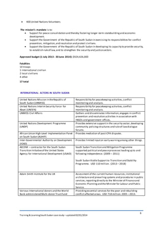 Training & Learning;SouthSudan case study – updated02/01/2014
6
 400 United Nations Volunteers
The mission’s mandate is to:
 Support for peace consolidation and thereby fostering longer-term statebuildingand economic
development.
 Support the Government of the Republic of South Sudan in exercisingits responsibilities for conflict
prevention, mitigation,and resolution and protect civilians.
 Support the Government of the Republic of South Sudan in developing its capacity to provide security,
to establish ruleof law,and to strengthen the security and justicesectors.
Approved budget (1 July 2013 - 30 June 2014): $924,426,000
Fatalities
10 troops
1 international civilian
2 local civilians
4 other
17 total
INTERNATIONAL ACTORS IN SOUTH SUDAN
United Nations Mission in theRepublic of
South Sudan (UNMISS)
Responsibility for peacekeeping activities,conflict
monitoringand analysis.
United Nations InterimSecurity Force for
Abyei (UNISFA)
Responsibility for peacekeeping activities,conflict
monitoringand analysis.
UNMISS Civil Affairs Gathers and disseminates information,engages in conflict
prevention and resolution activities in association with
INGOs and government offices,
United Nations Development Programme
(UNDP)
Provides extensive supportin the security sector,developing
community policingstructures and ruleof lawdialogue
forums.
African Union High-Level Implementation Panel
on South Sudan (AUHIP)
Provides mediation of post-CPA disputes.
Inter-Governmental Authority on Development
(IGAD)
Provides limited inputon early warningamong other things.
AECOM – contractor for the South Sudan
Transition Initiativeof the United States
Agency for International Development (USAID)
South Sudan Transition and Mitigation Programme
supported political and peaceprocesses leadingup to and
followingindependence. (2009 – 2011)
South Sudan ViableSupport to Transition and Stability
Programme. USD 110 million. (2013 – 2018)
Adam Smith Institute for the UK Assessment of the current human resources,institutional
architectureand prevailingsystems and procedures in public
services,reportingdirectly to the Minister of Financeand
Economic Planningand the Minister for Labour and Public
Service.
Various International donorsand the World
Bank administered Multi-donor TrustFund
Providingessential services for the poor and rebuilding
conflictaffected areas. USD 718 million.2005 –2013.
 