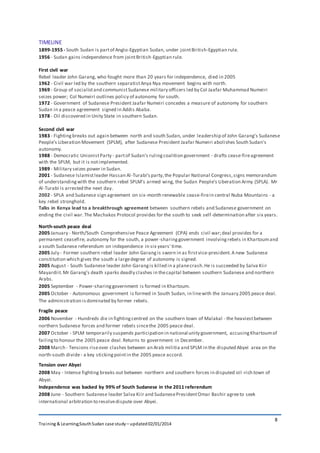 Training & Learning;SouthSudan case study – updated02/01/2014
8
TIMELINE
1899-1955 - South Sudan is partof Anglo-Egyptian Sudan, under jointBritish-Egyptian rule.
1956 - Sudan gains independence from jointBritish-Egyptian rule.
First civil war
Rebel leader John Garang, who fought more than 20 years for independence, died in 2005
1962 - Civil war led by the southern separatistAnya Nya movement begins with north.
1969 - Group of socialistand communistSudanese military officers led by Col Jaafar Muhammad Numeiri
seizes power; Col Numeiri outlines policy of autonomy for south.
1972 - Government of Sudanese President Jaafar Numeiri concedes a measure of autonomy for southern
Sudan in a peace agreement signed in Addis Ababa.
1978 - Oil discovered in Unity State in southern Sudan.
Second civil war
1983 - Fightingbreaks out again between north and south Sudan, under leadership of John Garang's Sudanese
People's Liberation Movement (SPLM), after Sudanese President Jaafar Numeiri abolishes South Sudan's
autonomy.
1988 - Democratic UnionistParty - partof Sudan's rulingcoalition government - drafts cease-fireagreement
with the SPLM, but it is notimplemented.
1989 - Military seizes power in Sudan.
2001 - Sudanese Islamistleader Hassan Al-Turabi'sparty,the Popular National Congress,signs memorandum
of understandingwith the southern rebel SPLM's armed wing, the Sudan People's Liberation Army (SPLA). Mr
Al-Turabi is arrested the next day.
2002 - SPLA and Sudanese sign agreement on six-month renewable cease-firein central Nuba Mountains - a
key rebel stronghold.
Talks in Kenya lead to a breakthrough agreement between southern rebels and Sudanese government on
ending the civil war.The Machakos Protocol provides for the south to seek self-determination after six years.
North-south peace deal
2005 January - North/South Comprehensive Peace Agreement (CPA) ends civil war;deal provides for a
permanent ceasefire, autonomy for the south, a power-sharinggovernment involvingrebels in Khartoumand
a south Sudanese referendum on independence in six years' time.
2005 July - Former southern rebel leader John Garangis sworn in as firstvice-president.A new Sudanese
constitution which gives the south a largedegree of autonomy is signed.
2005 August - South Sudanese leader John Garangis killed in a planecrash.He is succeeded by Salva Kiir
Mayardiit.Mr Garang's death sparks deadly clashes in thecapital between southern Sudanese and northern
Arabs.
2005 September - Power-sharinggovernment is formed in Khartoum.
2005 October - Autonomous government is formed in South Sudan, in linewith the January 2005 peace deal.
The administration isdominated by former rebels.
Fragile peace
2006 November - Hundreds die in fightingcentred on the southern town of Malakal - the heaviestbetween
northern Sudanese forces and former rebels sincethe 2005 peace deal.
2007 October - SPLM temporarily suspends participation in national unity government, accusingKhartoumof
failingto honour the 2005 peace deal.Returns to government in December.
2008 March - Tensions riseover clashes between an Arab militia and SPLM in the disputed Abyei area on the
north-south divide- a key stickingpointin the 2005 peace accord.
Tension over Abyei
2008 May - Intense fighting breaks out between northern and southern forces in disputed oil -rich town of
Abyei.
Independence was backed by 99% of South Sudanese in the 2011 referendum
2008 June - Southern Sudanese leader Salva Kiir and SudanesePresidentOmar Bashir agreeto seek
international arbitration to resolvedispute over Abyei.
 