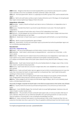 Training & Learning;SouthSudan case study – updated02/01/2014
9
2008 October - Allegations that Ukrainian tanks hijacked off the coast of Somalia were bound for southern
Sudan spark fears of an arms race between the North and former rebels in the South.
2009 June - Khartoum government denies it is supplyingarms to ethnic groups in the south to destabilisethe
region.
2009 July - North and south Sudan say they accept rulingby arbitration courtin The Hague shrinkingdisputed
Abyei region and placingthemajor Heglig oil field in the north.
Independence referendum
2009 December - Leaders of North and South reach deal on terms of referendum on independence due in
South by 2011.
2010 January - President Omar Bashir says hewill acceptreferendum result,even if the South opted for
independence.
2011 January - The people of South Sudan vote in favour of full independence from Sudan.
2011 February - Clashes between the security forces and rebels in southern Sudan's Jonglei state leave more
than 100 dead. Fightingbreaks out near Abyei.
2011 March - Government of South Sudan says itis suspendingtalks with the North, accusingitof plottinga
coup.
2011 May - North occupies disputed border region of Abyei.
2011 June - Governments of north and south Sudan sign accord to demilitarizethe disputed Abyei region and
let in an Ethiopian peacekeeping force.
New state born
2011 9 July - Independence day.
2011 August - UN says atleast600 people are killed in ethnic clashes in thestate of Jonglei.
2011 September - South Sudan's cabinetvotes to designateRamciel - a planned city in Unity State - as the
future capital.
2011 October - President Salva Kiir makes historic firstvisitKhartoumsinceindependence. South Sudan and
Sudan agree to set up several committees tasked with resolvingtheir outstandingdisputes.
At 75 people are killed when rebels of the South Sudan Liberation Army attack the town of Mayom, in Unity
State.
2011 November - South Sudan blames Sudan for the aerial bombardment of a refugee camp in Yida,in Unity
State; Sudan's army denies being responsible.
2012 January - South Sudan declares a disaster in Jonglei State after some 100,000 flee clashes between rival
ethnic groups.
2012 February - Sudan and South Sudan sign non-aggression pactattalks on outstandingsecession issues,but
Sudan then shuts down the South's oil export pipelines in a disputeover fees. South Sudan halves public
spendingon all butsalaries in consequence.
2012 April - After weeks of border fighting, South Sudan troops temporarily occupy the oil field and border
town of Heglig before being repulsed. Sudanese warplanes raid theBentiu area in South Sudan.
2012 May - Sudan pledges to pull its troops out of the border region of Abyei, which is also claimed by South
Sudan, as bilateral peacetalks resume.
Thousands of refugees streamed into South Sudan in mid-2012 to escapeviolencein the border areas of Sudan
2012 July - Country marks firstanniversary amid worseningeconomic crisis and no let-up in tension with
Sudan.
2012 August - Some 200,000 refugees flee into South Sudan to escape fightingbetween Sudanese army and
rebels in Sudan's southern border states.
2012 September - The presidents of Sudan and South Sudan agree trade, oil and security deals after days of
talks in Ethiopia.They plan to set up a demilitarised buffer zone and lay the grounds for oil sales to resume.
They fail however to resolveborder issues includingthe disputed Abyei territory.
2013 March - Sudan and South Sudan agree to resume pumping oil after a bitter disputeover fees that saw
production shut down more than a year earlier.They also agreed to withdrawtroops from their border area to
 