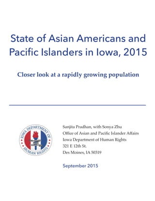State of Asian Americans and
Pacific Islanders in Iowa, 2015
Closer look at a rapidly growing population
Sanjita Pradhan, with Sonya Zhu
Office of Asian and Pacific Islander Affairs
Iowa Department of Human Rights
321 E 12th St.
Des Moines, IA 50319
September 2015
 