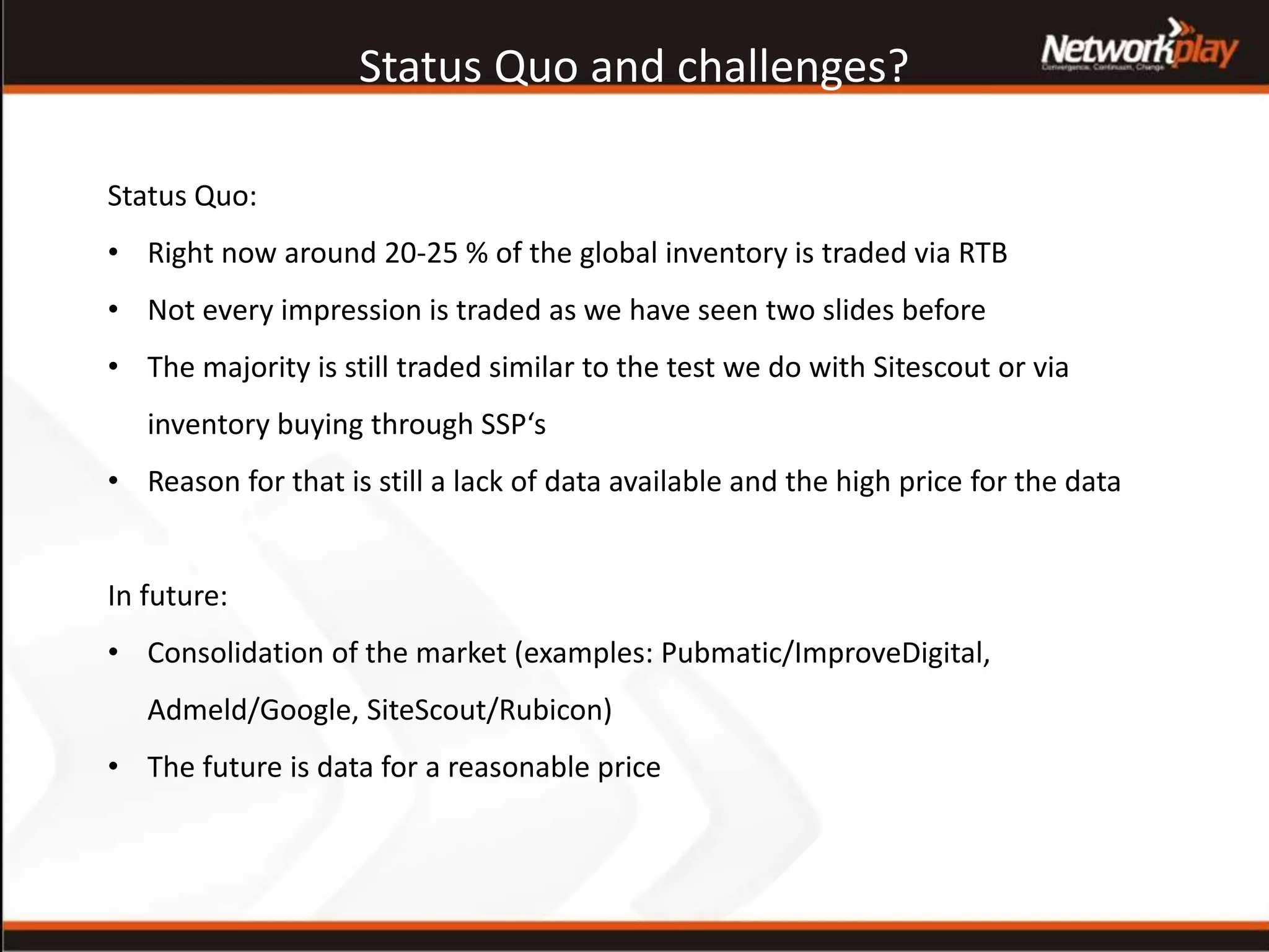 Status Quo and challenges?
Status Quo:
• Right now around 20-25 % of the global inventory is traded via RTB
• Not every impression is traded as we have seen two slides before
• The majority is still traded similar to the test we do with Sitescout or via
inventory buying through SSP‘s
• Reason for that is still a lack of data available and the high price for the data
In future:
• Consolidation of the market (examples: Pubmatic/ImproveDigital,
Admeld/Google, SiteScout/Rubicon)
• The future is data for a reasonable price
 