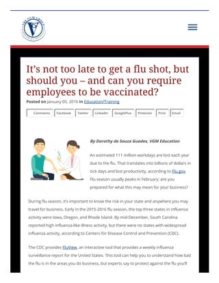 It’s not too late to get a flu shot, but
should you – and can you require
employees to be vaccinated?
Posted on January 05, 2016 in Education/Training
Comments Facebook Twitter LinkedIn GooglePlus Pinterest Print Email
By Dorothy de Souza Guedes, VGM Education
An estimated 111 million workdays are lost each year
due to the flu. That translates into billions of dollars in
sick days and lost productivity, according to Flu.gov.
Flu season usually peaks in February: are you
prepared for what this may mean for your business?
During flu season, it’s important to know the risk in your state and anywhere you may
travel for business. Early in the 2015-2016 flu season, the top three states in influenza
activity were Iowa, Oregon, and Rhode Island. By mid‑December, South Carolina
reported high influenza-like illness activity, but there were no states with widespread
influenza activity, according to Centers for Disease Control and Prevention (CDC).
The CDC provides FluView, an interactive tool that provides a weekly influenza
surveillance report for the United States. This tool can help you to understand how bad
the flu is in the areas you do business, but experts say to protect against the flu you’ll
 