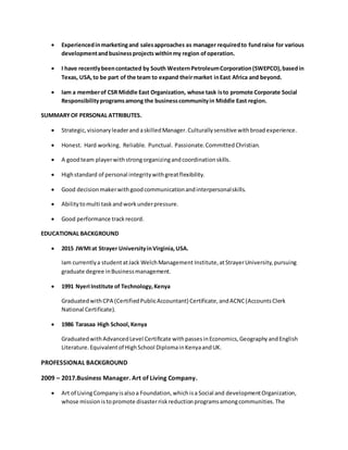  Experiencedinmarketingand salesapproaches as manager requiredto fundraise for various
developmentandbusinessprojects withinmy region ofoperation.
 I have recentlybeencontacted by South WesternPetroleumCorporation(SWEPCO),basedin
Texas, USA,to be part of the team to expand theirmarket inEast Africa and beyond.
 Iam a memberof CSR Middle East Organization, whose task isto promote Corporate Social
Responsibilityprogramsamong the businesscommunityin Middle East region.
SUMMARYOF PERSONAL ATTRIBUTES.
 Strategic,visionaryleaderand askilledManager.Culturallysensitive withbroadexperience.
 Honest. Hard working. Reliable. Punctual. Passionate. CommittedChristian.
 A goodteam playerwithstrongorganizingandcoordinationskills.
 Highstandard of personal integritywithgreatflexibility.
 Good decision makerwithgoodcommunicationandinterpersonalskills.
 Abilitytomulti taskandworkunderpressure.
 Good performance trackrecord.
EDUCATIONAL BACKGROUND
 2015 JWMIat Strayer UniversityinVirginia,USA.
Iam currentlya studentatJack WelchManagement Institute,atStrayerUniversity,pursuing
graduate degree inBusinessmanagement.
 1991 Nyeri Institute of Technology,Kenya
GraduatedwithCPA (CertifiedPublicAccountant) Certificate,andACNC(AccountsClerk
National Certificate).
 1986 Tarasaa High School,Kenya
GraduatedwithAdvancedLevel Certificate withpassesinEconomics,GeographyandEnglish
Literature.Equivalentof HighSchool DiplomainKenyaandUK.
PROFESSIONAL BACKGROUND
2009 – 2017.Business Manager. Art of Living Company.
 Art of LivingCompanyisalsoa Foundation,whichisa Social and developmentOrganization,
whose missionistopromote disasterriskreductionprogramsamongcommunities.The
 