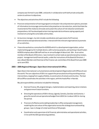 companywas formedinyear2009, andworksin collaborationwithbothprivate andpublic
sectorsto achieve itsobjectives.
 The objectivesandactivitiesof ALFinclude the following:
 Provisionandpromotionof trainingprogramsondisasterrisksandprotectionoptions;provision
of informationtoencourage communitiestobe proactive onriskreduction,andtofacilitate the
involvementof the mediatostimulate andsustainthe culture of riskreductionanddisaster
preparedness. ALFhasdevelopedcertaintrainingmaterialstoenhance copingcapacityand
mechanismsamongthe vulnerable communities.
 As business manager,myrole includescoordinationandsupervisionof all financial,
administrativeandoperationalactivities.Iinteractwith the relevantorganizations topromote
of ouractivities.
 I have alsoworkedas a consultantforACROSSwhichisa developmentorganization,andan
implementingagencyformultiple donors,withnumerousprojects,and workinginSouthSudan.
ACROSSemploysabout200 staff and has an annual budgetof aboutUsd. 10m. Asan active
memberof the Board of Directors,I wasinvolvedincertain tasksasoperational policy reviews,
project managementandfinancial audits,underthe instructionsof the Boardof Directors. I
was a Board Memberand Chairmanof the Finance sub-committee of the Boardfromyear2009
up to year2015.
2003 – 2009.Regional Manager. Open Doors International EA Office.
OpenDoorsInternational isa humanitarianand developmentOrganizationwithOfficesall over
the world. The core objective of ODIisto supportthe persecutedchurchbyprovidingvarious
interventions,rangingfromsupplyof bibles,toconstructionof schoolsandchurches. The East
AfricaOffice coordinatesthe activitiesinthe region,withthe headoffice inNairobi.
My jobresponsibilitiesanddutiesincludedthe following:
 Oversee finance,HR,programdesigns,implementationandreporting,donorrelations
and governmentliaisonfunctions.
 Directingthe operationsof ODIinKenya,Uganda,Somalia,Zanzibar andComoros.I
grewthe overall annual operationalbudgetfromUSD0.5m toabout USD 1m during
the period.
 Provisionof effectiveandenablingleadershipinoffice andpeoplemanagement;
modelingthe core valuesof the organizationacrossthe strategyteamandworking
groups.I was incharge of a total workforce of 50 people.
 Coordinationandsupervisionof all financial,administrative andoperational activities,
inline withthe ODIoperational guidelines.
 
