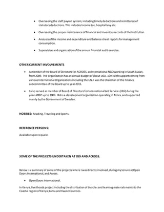  Overseeingthe staff payroll system, includingtimelydeductionsandremittance of
statutorydeductions.ThisincludesIncome tax,hospital levyetc.
 Overseeingthe propermaintenance of financial andinventoryrecordsof the Institution.
 Analysisof the income andexpenditure and balance sheetreportsformanagement
consumption.
 Supervisionandorganizationof the annual financial auditexercise.
OTHER CURRENT INVOLVEMENTS
 A memberof the Board of Directorsfor ACROSS,anInternational NGOworkinginSouthSudan,
from2009. The organizationhasanannual budgetof about USD. 10m withsupportcomingfrom
variousInternational Organizationsincluding the UN.I wasthe Chairman of the Finance
subcommittee of the Board upto year2015.
 I alsoservedasmemberof Board of DirectorsforInternational AidServices(IAS) duringthe
years2007 up to 2009. IASisa developmentorganizationoperatinginAfrica,andsupported
mainlybythe Governmentof Sweden.
HOBBIES: Reading, Travelingand Sports.
REFERENCE PERSONS:
Available uponrequest.
SOME OF THE PROJECTS UNDERTAKEN AT ODI AND ACROSS.
Below isa summaryof some of the projects where Iwasdirectlyinvolved,duringmytenure atOpen
Doors International,andAcross.
 OpenDoorsInternational.
In Kenya,livelihoodsprojectincludingthe distributionof bicyclesandlearningmaterialsmainlytothe
Coastal regionof Kenya;Lamuand Kwale Counties.
 