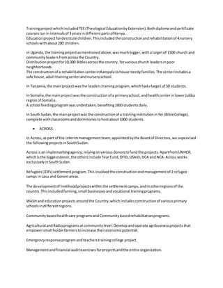 TrainingprojectwhichincludedTEE(Theological EducationbyExtension).Bothdiplomaandcertificate
coursesrun inintervalsof 3 yearsindifferentpartsof Kenya.
Educationprojectfordestitute children.Thisincludedthe constructionandrehabilitationof 4nursery
schoolswithabout200 children.
In Uganda, the trainingprojectasmentionedabove,wasmuchbigger,withatargetof 1500 church and
communityleadersfromacrossthe Country.
Distributionprojectfor10,000 Biblesacrossthe country, forvariouschurch leadersinpoor
neighborhoods.
The constructionof a rehabilitationcenterinKampalatohouse needyfamilies.The centerincludesa
safe house,adulttrainingcenterandnurseryschool.
In Tanzania,the mainprojectwasthe leaderstrainingprogram, whichhadatarget of 50 students.
In Somalia,the mainprojectwasthe constructionof a primaryschool,andhealthcenterinlowerJubba
regionof Somalia.
A school feedingprogramwasundertaken,benefiting1000 studentsdaily.
In SouthSudan,the mainprojectwas the constructionof a traininginstitutioninYei (BibleCollege),
complete withclassroomsanddormitoriestohostabout1000 students.
 ACROSS.
In Across,as part of the interimmanagementteam, appointedbythe Boardof Directors,we supervised
the followingprojectsinSouthSudan.
Acrossis an implementingagency,relyingonvariousdonorstofundthe projects.ApartfromUNHCR,
whichisthe biggestdonor,the othersinclude TearFund,DFID,USAID, DCA andNCA.Across works
exclusivelyinSouthSudan.
Refugees(IDPs)settlementprogram.Thisinvolvedthe constructionandmanagementof 2 refugee
camps inLasu and Gorom areas.
The developmentof livelihoodprojectswithinthe settlementcamps,andinotherregionsof the
country.Thisincludedfarming,small businessesandvocational trainingprograms.
WASH and educationprojectsaroundthe Country,whichincludesconstructionof variousprimary
schoolsindifferentregions.
Community basedhealthcare programs andCommunity basedrehabilitationprograms.
Agricultural andRadioprogramsat communitylevel.Developandoperate agribusinessprojectsthat
empowersmall holderfarmerstoincrease theireconomicpotential.
Emergencyresponse programandteacherstrainingcollege project.
Managementandfinancial auditexercises forprojectsandthe entire organization.
 