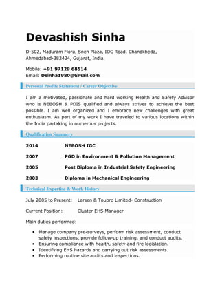 Devashish Sinha
D-502, Maduram Flora, Sneh Plaza, IOC Road, Chandkheda,
Ahmedabad-382424, Gujarat, India.
Mobile: +91 97129 68514
Email: Dsinha1980@Gmail.com
Personal Profile Statement / Career Objective
I am a motivated, passionate and hard working Health and Safety Advisor
who is NEBOSH & PDIS qualified and always strives to achieve the best
possible. I am well organized and I embrace new challenges with great
enthusiasm. As part of my work I have traveled to various locations within
the India partaking in numerous projects.
Qualification Summery
2014 NEBOSH IGC
2007 PGD in Environment & Pollution Management
2005 Post Diploma in Industrial Safety Engineering
2003 Diploma in Mechanical Engineering
Technical Expertise & Work History
July 2005 to Present: Larsen & Toubro Limited- Construction
Current Position: Cluster EHS Manager
Main duties performed:
• Manage company pre-surveys, perform risk assessment, conduct
safety inspections, provide follow-up training, and conduct audits.
• Ensuring compliance with health, safety and fire legislation.
• Identifying EHS hazards and carrying out risk assessments.
• Performing routine site audits and inspections.
 