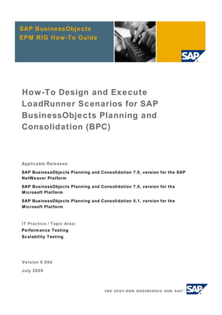 SAP BusinessObjects
EPM RIG How-To Guide




How-To Design and Execute
LoadRunner Scenarios for SAP
BusinessObjects Planning and
Consolidation (BPC)



Applicable Releases:

SAP BusinessObjects Planning and Consolidation 7.0, version for the SAP
NetWeaver Platform

SAP BusinessObjects Planning and Consolidation 7.0, version for the
Microsoft Platform

SAP BusinessObjects Planning and Consolidation 5.1, version for the
Microsoft Platform



IT Practice / Topic Area:
Performance Testing
Scalability Testing




Version 0.99d

July 2009
 