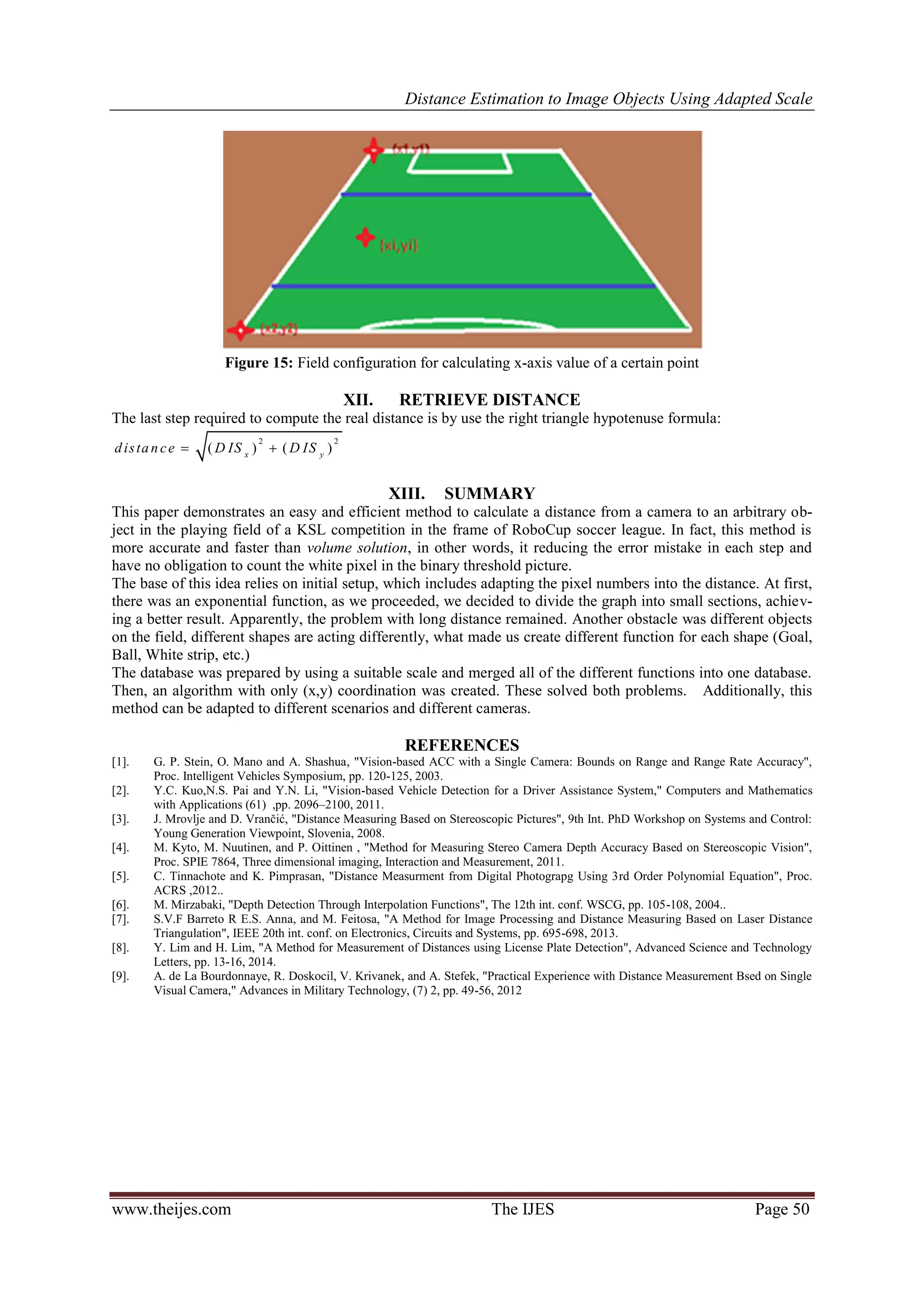 Distance Estimation to Image Objects Using Adapted Scale www.theijes.com The IJES Page 50 Figure 15: Field configuration for calculating x-axis value of a certain point XII. RETRIEVE DISTANCE The last step required to compute the real distance is by use the right triangle hypotenuse formula: 2 2 ( ) ( )x y distance D IS D IS  XIII. SUMMARY This paper demonstrates an easy and efficient method to calculate a distance from a camera to an arbitrary ob- ject in the playing field of a KSL competition in the frame of RoboCup soccer league. In fact, this method is more accurate and faster than volume solution, in other words, it reducing the error mistake in each step and have no obligation to count the white pixel in the binary threshold picture. The base of this idea relies on initial setup, which includes adapting the pixel numbers into the distance. At first, there was an exponential function, as we proceeded, we decided to divide the graph into small sections, achiev- ing a better result. Apparently, the problem with long distance remained. Another obstacle was different objects on the field, different shapes are acting differently, what made us create different function for each shape (Goal, Ball, White strip, etc.) The database was prepared by using a suitable scale and merged all of the different functions into one database. Then, an algorithm with only (x,y) coordination was created. These solved both problems. Additionally, this method can be adapted to different scenarios and different cameras. REFERENCES [1]. G. P. Stein, O. Mano and A. Shashua, "Vision-based ACC with a Single Camera: Bounds on Range and Range Rate Accuracy", Proc. Intelligent Vehicles Symposium, pp. 120-125, 2003. [2]. Y.C. Kuo,N.S. Pai and Y.N. Li, "Vision-based Vehicle Detection for a Driver Assistance System," Computers and Mathematics with Applications (61) ,pp. 2096–2100, 2011. [3]. J. Mrovlje and D. Vrančić, "Distance Measuring Based on Stereoscopic Pictures", 9th Int. PhD Workshop on Systems and Control: Young Generation Viewpoint, Slovenia, 2008. [4]. M. Kyto, M. Nuutinen, and P. Oittinen , "Method for Measuring Stereo Camera Depth Accuracy Based on Stereoscopic Vision", Proc. SPIE 7864, Three dimensional imaging, Interaction and Measurement, 2011. [5]. C. Tinnachote and K. Pimprasan, "Distance Measurment from Digital Photograpg Using 3rd Order Polynomial Equation", Proc. ACRS ,2012.. [6]. M. Mirzabaki, "Depth Detection Through Interpolation Functions", The 12th int. conf. WSCG, pp. 105-108, 2004.. [7]. S.V.F Barreto R E.S. Anna, and M. Feitosa, "A Method for Image Processing and Distance Measuring Based on Laser Distance Triangulation", IEEE 20th int. conf. on Electronics, Circuits and Systems, pp. 695-698, 2013. [8]. Y. Lim and H. Lim, "A Method for Measurement of Distances using License Plate Detection", Advanced Science and Technology Letters, pp. 13-16, 2014. [9]. A. de La Bourdonnaye, R. Doskocil, V. Krivanek, and A. Stefek, "Practical Experience with Distance Measurement Bsed on Single Visual Camera," Advances in Military Technology, (7) 2, pp. 49-56, 2012 