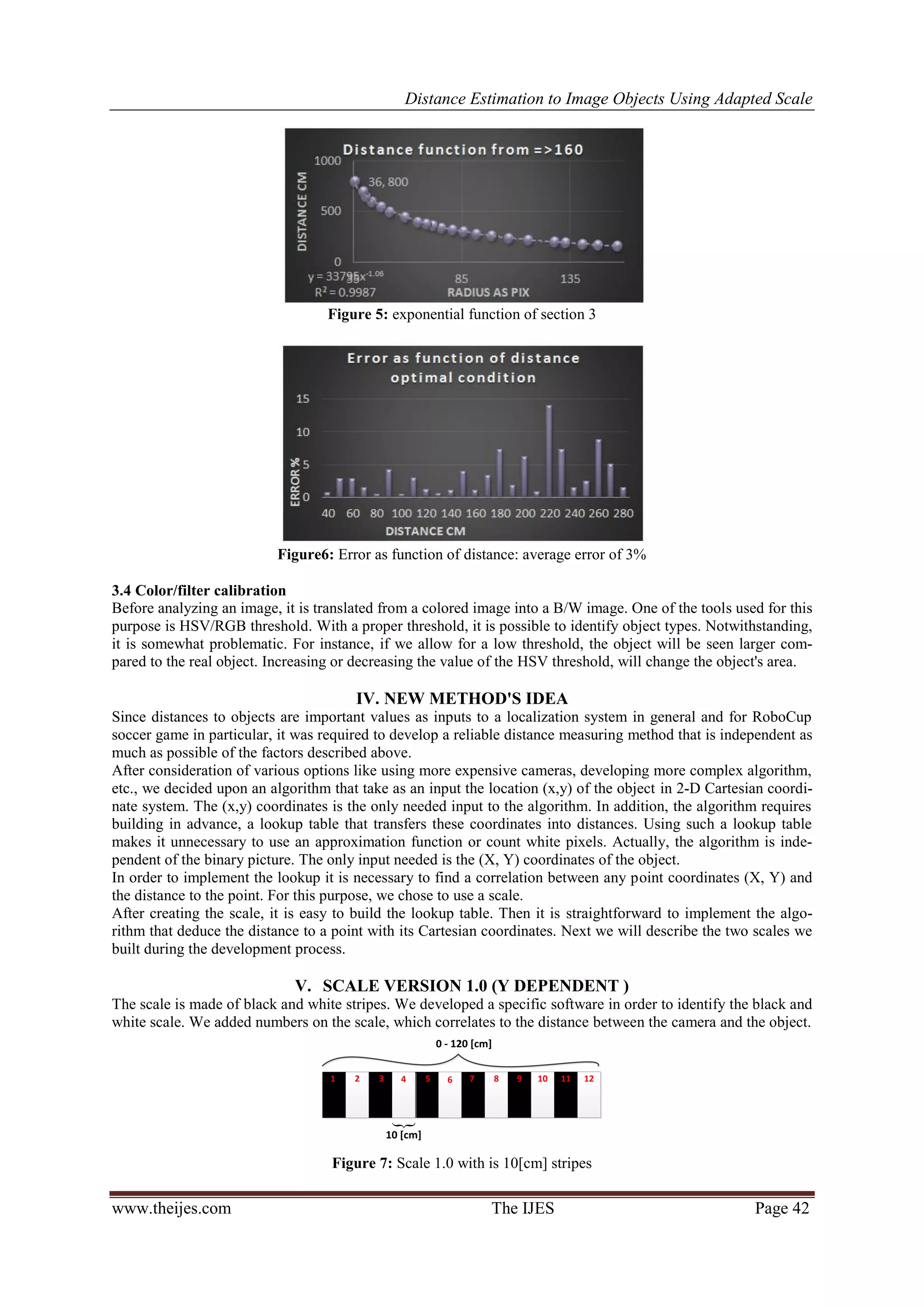 Distance Estimation to Image Objects Using Adapted Scale www.theijes.com The IJES Page 42 Figure 5: exponential function of section 3 Figure6: Error as function of distance: average error of 3% 3.4 Color/filter calibration Before analyzing an image, it is translated from a colored image into a B/W image. One of the tools used for this purpose is HSV/RGB threshold. With a proper threshold, it is possible to identify object types. Notwithstanding, it is somewhat problematic. For instance, if we allow for a low threshold, the object will be seen larger com- pared to the real object. Increasing or decreasing the value of the HSV threshold, will change the object's area. IV. NEW METHOD'S IDEA Since distances to objects are important values as inputs to a localization system in general and for RoboCup soccer game in particular, it was required to develop a reliable distance measuring method that is independent as much as possible of the factors described above. After consideration of various options like using more expensive cameras, developing more complex algorithm, etc., we decided upon an algorithm that take as an input the location (x,y) of the object in 2-D Cartesian coordi- nate system. The (x,y) coordinates is the only needed input to the algorithm. In addition, the algorithm requires building in advance, a lookup table that transfers these coordinates into distances. Using such a lookup table makes it unnecessary to use an approximation function or count white pixels. Actually, the algorithm is inde- pendent of the binary picture. The only input needed is the (X, Y) coordinates of the object. In order to implement the lookup it is necessary to find a correlation between any point coordinates (X, Y) and the distance to the point. For this purpose, we chose to use a scale. After creating the scale, it is easy to build the lookup table. Then it is straightforward to implement the algo- rithm that deduce the distance to a point with its Cartesian coordinates. Next we will describe the two scales we built during the development process. V. SCALE VERSION 1.0 (Y DEPENDENT ) The scale is made of black and white stripes. We developed a specific software in order to identify the black and white scale. We added numbers on the scale, which correlates to the distance between the camera and the object.  8765431 2 1211109 10 [cm] 0 - 120 [cm] Figure 7: Scale 1.0 with is 10[cm] stripes 