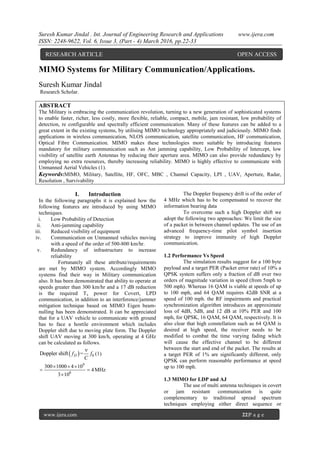 Suresh Kumar Jindal . Int. Journal of Engineering Research and Applications www.ijera.com
ISSN: 2248-9622, Vol. 6, Issue 3, (Part - 4) March 2016, pp.22-33
www.ijera.com 22|P a g e
MIMO Systems for Military Communication/Applications.
Suresh Kumar Jindal
Research Scholar.
ABSTRACT
The Military is embracing the communication revolution, turning to a new generation of sophisticated systems
to enable faster, richer, less costly, more flexible, reliable, compact, mobile, jam resistant, low probability of
detection, re configurable and spectrally efficient communication. Many of these features can be added to a
great extent in the existing systems, by utilising MIMO technology appropriately and judiciously. MIMO finds
applications in wireless communication, NLOS communication, satellite communication, HF communication,
Optical Fibre Communication. MIMO makes these technologies more suitable by introducing features
mandatory for military communication such as Ant jamming capability, Low Probability of Intercept, low
visibility of satellite earth Antennas by reducing their aperture area. MIMO can also provide redundancy by
employing no extra resources, thereby increasing reliability. MIMO is highly effective to communicate with
Unmanned Aerial Vehicles (1).
Keywords:MIMO, Military, Satellite, HF, OFC, MBC , Channel Capacity, LPI , UAV, Aperture, Radar,
Resolution , Survivability
I. Introduction
In the following paragraphs it is explained how the
following features are introduced by using MIMO
techniques.
i. Low Probability of Detection
ii. Anti-jamming capability
iii. Reduced visibility of equipment
iv. Communication on Unmanned vehicles moving
with a speed of the order of 500-800 km/hr.
v. Redundancy of infrastructure to increase
reliability
Fortunately all these attribute/requirements
are met by MIMO system. Accordingly MIMO
systems find their way in Military communication
also. It has been demonstrated that ability to operate at
speeds greater than 300 km/hr and a 17 dB reduction
is the required Tx power for Covert, LPD
communication, in addition to an interference/jammer
mitigation technique based on MIMO Eigen beam-
nulling has been demonstrated. It can be appreciated
that for a UAV vehicle to communicate with ground
has to face a hostile environment which includes
Doppler shift due to moving plate form. The Doppler
shift UAV moving at 300 km/h, operating at 4 GHz
can be calculated as follows.
  0Doppler shift =Df f
C

(1)
9
8
300 1000 4 10
4MHz
3 10
  
 

The Doppler frequency drift is of the order of
4 MHz which has to be compensated to recover the
information bearing data
To overcome such a high Doppler shift we
adopt the following two approaches: We limit the size
of a packet in between channel updates. The use of an
advanced frequency-time pilot symbol insertion
strategy to improve immunity of high Doppler
communication.
1.2 Performance Vs Speed
The simulation results suggest for a 100 byte
payload and a target PER (Packet error rate) of 10% a
QPSK system suffers only a fraction of dB over two
orders of magnitude variation in speed (from 5mph to
500 mph). Whereas 16 QAM is viable at speeds of up
to 100 mph, and 64 QAM requires 42dB SNR at a
speed of 100 mph. the RF impairments and practical
synchronization algorithm introduces an approximate
loss of 4dB, 5dB, and 12 dB at 10% PER and 100
mph, for QPSK, 16 QAM, 64 QAM, respectively. It is
also clear that high constellation such as 64 QAM is
desired at high speed, the receiver needs to be
modified to combat the time varying fading which
will cause the effective channel to be different
between the start and end of the packet. The results at
a target PER of 1% are significantly different, only
QPSK can perform reasonable performance at speed
up to 100 mph.
1.3 MIMO for LDP and AJ
The use of multi antenna techniques in covert
or jam resistant communication is quite
complementary to traditional spread spectrum
techniques employing either direct sequence or
RESEARCH ARTICLE OPEN ACCESS
 