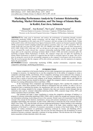 International Journal of Business and Management Invention
ISSN (Online): 2319 – 8028, ISSN (Print): 2319 – 801X
www.ijbmi.org || Volume 6 Issue 3 || March. 2017 || PP—42-50
www.ijbmi.org 42 | Page
Marketing Performance Analysis by Customer Relationship
Marketing, Market Orientation, and The Image of Islamic Banks
in Kediri, East Java, Indonesia
Djunaedi1
, Ana Komari2
, Nur Laely3
, Hotman Panjaitan4
1,2,3
(Doctoral Student in Economics Universitas 17Augustus 1945Surabaya, Indonesia)
4
(Lecturer on the Doctoral Program Universitas 17Augustus 1945Surabaya, Indonesia)
ABSTRACT:This study tried to determine and analyze the performance of marketing through customer
relationship marketing (CRM), market orientation, and the image of Islamic Banks in Kediri, East Java,
Indonesia. The population in this study some 65 873 customers who have savings in five Islamic Banks. Testing
of the model is done with Generalized Least Square Estimation (GLS), analysis of structural equation modeling
(SEM), proportional random sampling method and software assistance Amos 22, on 397 respondents. The test
results model (fit) seen from the GFI, AGFI, TLI, CFI, RMSEA and CMIN / DF, each of which amounted to
0.915, 0.901, 0.949, 0.953, 0.063 and 1.497 are all that are in the range of expected values so that the model
can be accepted.The results showed that: customer relationship marketing (CRM), market orientation, and
image effect on the competitive advantage of Islamic Banks in Kediri. CRM, and market orientation affect the
marketing of Islamic Banks Performance in Kediri. The company's image does not affect the marketing of
Islamic Banks Performance in Kediri.It is suggested that the bank to constantly improve its image. This can be
done by giving the concern for the surrounding community as the company's involvement with social activities.
Thus the social programs that the company will be able to form a personality, raise the reputation of companies
before the general public.
KEYWORDS:Customer relationship marketing (CRM), market orientation, corporate image,
competitive advantage, marketing performance.
I. INTRODUCTION
Intense competition in the business banking services make management must understand what and how
to manage its resources. An important key to win the competition lies in the ability of companies to create a
competitive advantage (Feliks, and Hotman, 2012). Competitive advantage can be achieved if the company is
able to provide more value to customers than what is given by competitors. Competitive advantage can be
derived from a variety of activities such company in the design, manufacture, market, deliver, and support its
products. Each of these activities should be directed to support the company's relative cost position and create
the basis for creating differentiation (Narver and Slater, 1990).
In the increasingly fierce competition and technological progress, then a product the company will
grow to a point, where these products will be difficult to distinguish from one another. In order to win in a
competition then in marketing the product, the manufacturer does not only focus on product quality, but also
depends on the strategy adopted by the company. Related to that, there are currently several strategies that are
commonly used, such as: customer relationship marketing (Kotler, 2008), corporate image (Alma, 2007), and
market orientation (Narver and Slater, 1990).
One potential and make a major contribution to raising the competitive advantage of banking is a
program of customer relationship marketing (CRM). CRM is able to exploit the strength and customer desires to
use information technology in providing services to the customer. Stimuli want to be resurrected from the CRM
concept is the concept for the attention, maintenance, service and customer satisfaction as well as enhance and
strengthen relationships with customers. In other words, CRM seeks to extend the life of the customer life time.
(Khoe Yaou Tung, 1997), thus the bank will increase marketing performance. Islamic banking is also marketing
performance is also affected market orientation, and the image of the bank, where corporate image is the
perception of the brand is a reflection of consumers associations in memory of the brand (Alma, 2015). The
influence of market orientation on performance marketing evidenced by Yunita, and Bambang (2011).
The development of Islamic banks in Kediri, East Java has not been followed by the development of society
intention to become a customer, especially a customer of savings products. This has become one of the triggers
desire researchers to better determine what is the cause.
 
