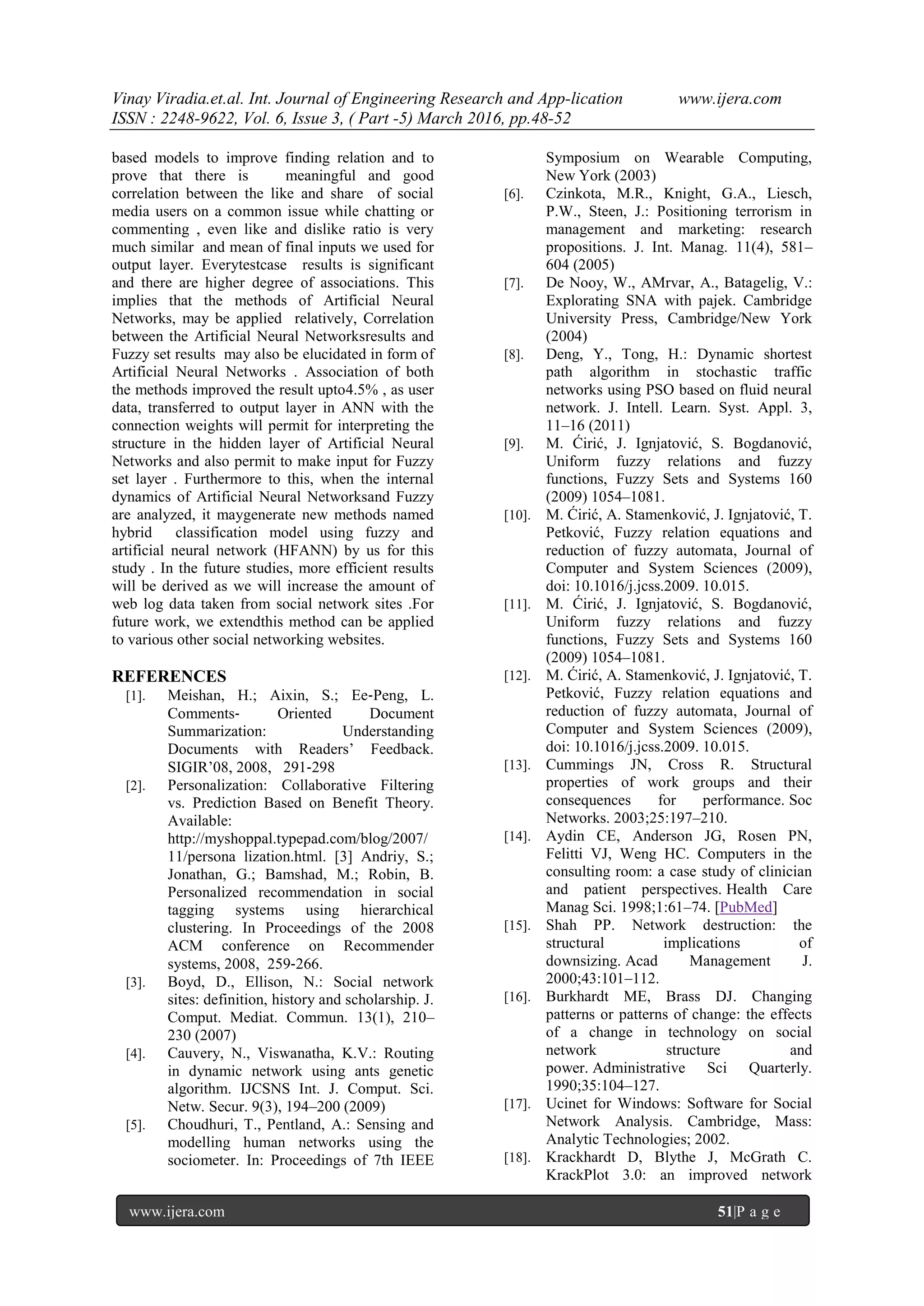 Vinay Viradia.et.al. Int. Journal of Engineering Research and App-lication www.ijera.com
ISSN : 2248-9622, Vol. 6, Issue 3, ( Part -5) March 2016, pp.48-52
www.ijera.com 51|P a g e
based models to improve finding relation and to
prove that there is meaningful and good
correlation between the like and share of social
media users on a common issue while chatting or
commenting , even like and dislike ratio is very
much similar and mean of final inputs we used for
output layer. Everytestcase results is significant
and there are higher degree of associations. This
implies that the methods of Artificial Neural
Networks, may be applied relatively, Correlation
between the Artificial Neural Networksresults and
Fuzzy set results may also be elucidated in form of
Artificial Neural Networks . Association of both
the methods improved the result upto4.5% , as user
data, transferred to output layer in ANN with the
connection weights will permit for interpreting the
structure in the hidden layer of Artificial Neural
Networks and also permit to make input for Fuzzy
set layer . Furthermore to this, when the internal
dynamics of Artificial Neural Networksand Fuzzy
are analyzed, it maygenerate new methods named
hybrid classification model using fuzzy and
artificial neural network (HFANN) by us for this
study . In the future studies, more efficient results
will be derived as we will increase the amount of
web log data taken from social network sites .For
future work, we extendthis method can be applied
to various other social networking websites.
REFERENCES
[1]. Meishan, H.; Aixin, S.; Ee‐Peng, L.
Comments‐ Oriented Document
Summarization: Understanding
Documents with Readers’ Feedback.
SIGIR’08, 2008, 291‐298
[2]. Personalization: Collaborative Filtering
vs. Prediction Based on Benefit Theory.
Available:
http://myshoppal.typepad.com/blog/2007/
11/persona lization.html. [3] Andriy, S.;
Jonathan, G.; Bamshad, M.; Robin, B.
Personalized recommendation in social
tagging systems using hierarchical
clustering. In Proceedings of the 2008
ACM conference on Recommender
systems, 2008, 259‐266.
[3]. Boyd, D., Ellison, N.: Social network
sites: definition, history and scholarship. J.
Comput. Mediat. Commun. 13(1), 210–
230 (2007)
[4]. Cauvery, N., Viswanatha, K.V.: Routing
in dynamic network using ants genetic
algorithm. IJCSNS Int. J. Comput. Sci.
Netw. Secur. 9(3), 194–200 (2009)
[5]. Choudhuri, T., Pentland, A.: Sensing and
modelling human networks using the
sociometer. In: Proceedings of 7th IEEE
Symposium on Wearable Computing,
New York (2003)
[6]. Czinkota, M.R., Knight, G.A., Liesch,
P.W., Steen, J.: Positioning terrorism in
management and marketing: research
propositions. J. Int. Manag. 11(4), 581–
604 (2005)
[7]. De Nooy, W., AMrvar, A., Batagelig, V.:
Explorating SNA with pajek. Cambridge
University Press, Cambridge/New York
(2004)
[8]. Deng, Y., Tong, H.: Dynamic shortest
path algorithm in stochastic traffic
networks using PSO based on fluid neural
network. J. Intell. Learn. Syst. Appl. 3,
11–16 (2011)
[9]. M. Ćirić, J. Ignjatović, S. Bogdanović,
Uniform fuzzy relations and fuzzy
functions, Fuzzy Sets and Systems 160
(2009) 1054–1081.
[10]. M. Ćirić, A. Stamenković, J. Ignjatović, T.
Petković, Fuzzy relation equations and
reduction of fuzzy automata, Journal of
Computer and System Sciences (2009),
doi: 10.1016/j.jcss.2009. 10.015.
[11]. M. Ćirić, J. Ignjatović, S. Bogdanović,
Uniform fuzzy relations and fuzzy
functions, Fuzzy Sets and Systems 160
(2009) 1054–1081.
[12]. M. Ćirić, A. Stamenković, J. Ignjatović, T.
Petković, Fuzzy relation equations and
reduction of fuzzy automata, Journal of
Computer and System Sciences (2009),
doi: 10.1016/j.jcss.2009. 10.015.
[13]. Cummings JN, Cross R. Structural
properties of work groups and their
consequences for performance. Soc
Networks. 2003;25:197–210.
[14]. Aydin CE, Anderson JG, Rosen PN,
Felitti VJ, Weng HC. Computers in the
consulting room: a case study of clinician
and patient perspectives. Health Care
Manag Sci. 1998;1:61–74. [PubMed]
[15]. Shah PP. Network destruction: the
structural implications of
downsizing. Acad Management J.
2000;43:101–112.
[16]. Burkhardt ME, Brass DJ. Changing
patterns or patterns of change: the effects
of a change in technology on social
network structure and
power. Administrative Sci Quarterly.
1990;35:104–127.
[17]. Ucinet for Windows: Software for Social
Network Analysis. Cambridge, Mass:
Analytic Technologies; 2002.
[18]. Krackhardt D, Blythe J, McGrath C.
KrackPlot 3.0: an improved network
 