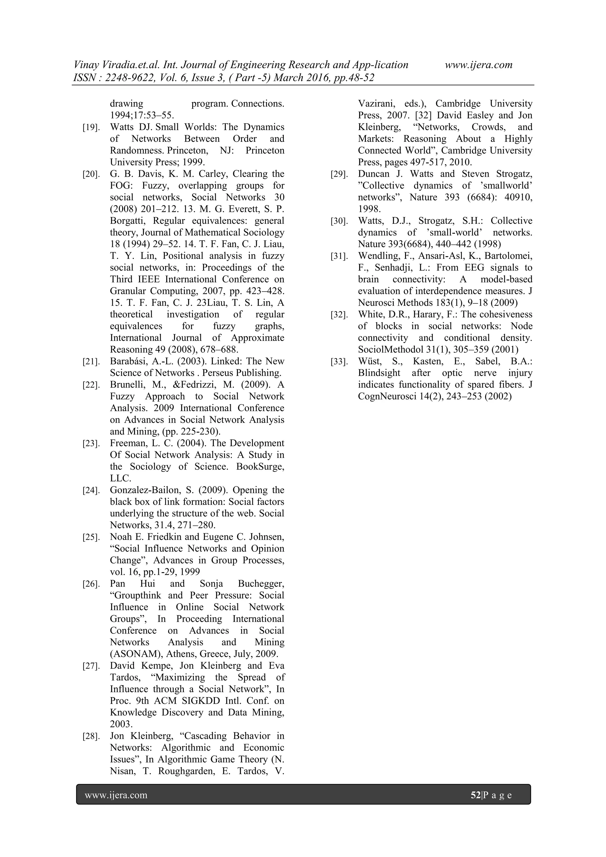 Vinay Viradia.et.al. Int. Journal of Engineering Research and App-lication www.ijera.com
ISSN : 2248-9622, Vol. 6, Issue 3, ( Part -5) March 2016, pp.48-52
www.ijera.com 52|P a g e
drawing program. Connections.
1994;17:53–55.
[19]. Watts DJ. Small Worlds: The Dynamics
of Networks Between Order and
Randomness. Princeton, NJ: Princeton
University Press; 1999.
[20]. G. B. Davis, K. M. Carley, Clearing the
FOG: Fuzzy, overlapping groups for
social networks, Social Networks 30
(2008) 201–212. 13. M. G. Everett, S. P.
Borgatti, Regular equivalences: general
theory, Journal of Mathematical Sociology
18 (1994) 29–52. 14. T. F. Fan, C. J. Liau,
T. Y. Lin, Positional analysis in fuzzy
social networks, in: Proceedings of the
Third IEEE International Conference on
Granular Computing, 2007, pp. 423–428.
15. T. F. Fan, C. J. 23Liau, T. S. Lin, A
theoretical investigation of regular
equivalences for fuzzy graphs,
International Journal of Approximate
Reasoning 49 (2008), 678–688.
[21]. Barabási, A.-L. (2003). Linked: The New
Science of Networks . Perseus Publishing.
[22]. Brunelli, M., &Fedrizzi, M. (2009). A
Fuzzy Approach to Social Network
Analysis. 2009 International Conference
on Advances in Social Network Analysis
and Mining, (pp. 225-230).
[23]. Freeman, L. C. (2004). The Development
Of Social Network Analysis: A Study in
the Sociology of Science. BookSurge,
LLC.
[24]. Gonzalez-Bailon, S. (2009). Opening the
black box of link formation: Social factors
underlying the structure of the web. Social
Networks, 31.4, 271–280.
[25]. Noah E. Friedkin and Eugene C. Johnsen,
“Social Influence Networks and Opinion
Change”, Advances in Group Processes,
vol. 16, pp.1-29, 1999
[26]. Pan Hui and Sonja Buchegger,
“Groupthink and Peer Pressure: Social
Influence in Online Social Network
Groups”, In Proceeding International
Conference on Advances in Social
Networks Analysis and Mining
(ASONAM), Athens, Greece, July, 2009.
[27]. David Kempe, Jon Kleinberg and Eva
Tardos, “Maximizing the Spread of
Influence through a Social Network”, In
Proc. 9th ACM SIGKDD Intl. Conf. on
Knowledge Discovery and Data Mining,
2003.
[28]. Jon Kleinberg, “Cascading Behavior in
Networks: Algorithmic and Economic
Issues”, In Algorithmic Game Theory (N.
Nisan, T. Roughgarden, E. Tardos, V.
Vazirani, eds.), Cambridge University
Press, 2007. [32] David Easley and Jon
Kleinberg, “Networks, Crowds, and
Markets: Reasoning About a Highly
Connected World”, Cambridge University
Press, pages 497-517, 2010.
[29]. Duncan J. Watts and Steven Strogatz,
”Collective dynamics of ’smallworld’
networks”, Nature 393 (6684): 40910,
1998.
[30]. Watts, D.J., Strogatz, S.H.: Collective
dynamics of ’small-world’ networks.
Nature 393(6684), 440–442 (1998)
[31]. Wendling, F., Ansari-Asl, K., Bartolomei,
F., Senhadji, L.: From EEG signals to
brain connectivity: A model-based
evaluation of interdependence measures. J
Neurosci Methods 183(1), 9–18 (2009)
[32]. White, D.R., Harary, F.: The cohesiveness
of blocks in social networks: Node
connectivity and conditional density.
SociolMethodol 31(1), 305–359 (2001)
[33]. Wüst, S., Kasten, E., Sabel, B.A.:
Blindsight after optic nerve injury
indicates functionality of spared fibers. J
CognNeurosci 14(2), 243–253 (2002)
 