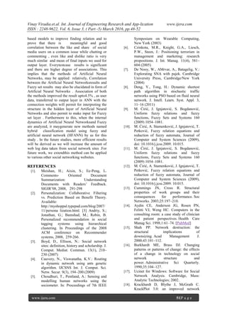 Vinay Viradia.et.al. Int. Journal of Engineering Research and App-lication www.ijera.com
ISSN : 2248-9622, Vol. 6, Issue 3, ( Part -5) March 2016, pp.48-52
www.ijera.com 51|P a g e
based models to improve finding relation and to
prove that there is meaningful and good
correlation between the like and share of social
media users on a common issue while chatting or
commenting , even like and dislike ratio is very
much similar and mean of final inputs we used for
output layer. Everytestcase results is significant
and there are higher degree of associations. This
implies that the methods of Artificial Neural
Networks, may be applied relatively, Correlation
between the Artificial Neural Networksresults and
Fuzzy set results may also be elucidated in form of
Artificial Neural Networks . Association of both
the methods improved the result upto4.5% , as user
data, transferred to output layer in ANN with the
connection weights will permit for interpreting the
structure in the hidden layer of Artificial Neural
Networks and also permit to make input for Fuzzy
set layer . Furthermore to this, when the internal
dynamics of Artificial Neural Networksand Fuzzy
are analyzed, it maygenerate new methods named
hybrid classification model using fuzzy and
artificial neural network (HFANN) by us for this
study . In the future studies, more efficient results
will be derived as we will increase the amount of
web log data taken from social network sites .For
future work, we extendthis method can be applied
to various other social networking websites.
REFERENCES
[1]. Meishan, H.; Aixin, S.; Ee‐Peng, L.
Comments‐ Oriented Document
Summarization: Understanding
Documents with Readers’ Feedback.
SIGIR’08, 2008, 291‐298
[2]. Personalization: Collaborative Filtering
vs. Prediction Based on Benefit Theory.
Available:
http://myshoppal.typepad.com/blog/2007/
11/persona lization.html. [3] Andriy, S.;
Jonathan, G.; Bamshad, M.; Robin, B.
Personalized recommendation in social
tagging systems using hierarchical
clustering. In Proceedings of the 2008
ACM conference on Recommender
systems, 2008, 259‐266.
[3]. Boyd, D., Ellison, N.: Social network
sites: definition, history and scholarship. J.
Comput. Mediat. Commun. 13(1), 210–
230 (2007)
[4]. Cauvery, N., Viswanatha, K.V.: Routing
in dynamic network using ants genetic
algorithm. IJCSNS Int. J. Comput. Sci.
Netw. Secur. 9(3), 194–200 (2009)
[5]. Choudhuri, T., Pentland, A.: Sensing and
modelling human networks using the
sociometer. In: Proceedings of 7th IEEE
Symposium on Wearable Computing,
New York (2003)
[6]. Czinkota, M.R., Knight, G.A., Liesch,
P.W., Steen, J.: Positioning terrorism in
management and marketing: research
propositions. J. Int. Manag. 11(4), 581–
604 (2005)
[7]. De Nooy, W., AMrvar, A., Batagelig, V.:
Explorating SNA with pajek. Cambridge
University Press, Cambridge/New York
(2004)
[8]. Deng, Y., Tong, H.: Dynamic shortest
path algorithm in stochastic traffic
networks using PSO based on fluid neural
network. J. Intell. Learn. Syst. Appl. 3,
11–16 (2011)
[9]. M. Ćirić, J. Ignjatović, S. Bogdanović,
Uniform fuzzy relations and fuzzy
functions, Fuzzy Sets and Systems 160
(2009) 1054–1081.
[10]. M. Ćirić, A. Stamenković, J. Ignjatović, T.
Petković, Fuzzy relation equations and
reduction of fuzzy automata, Journal of
Computer and System Sciences (2009),
doi: 10.1016/j.jcss.2009. 10.015.
[11]. M. Ćirić, J. Ignjatović, S. Bogdanović,
Uniform fuzzy relations and fuzzy
functions, Fuzzy Sets and Systems 160
(2009) 1054–1081.
[12]. M. Ćirić, A. Stamenković, J. Ignjatović, T.
Petković, Fuzzy relation equations and
reduction of fuzzy automata, Journal of
Computer and System Sciences (2009),
doi: 10.1016/j.jcss.2009. 10.015.
[13]. Cummings JN, Cross R. Structural
properties of work groups and their
consequences for performance. Soc
Networks. 2003;25:197–210.
[14]. Aydin CE, Anderson JG, Rosen PN,
Felitti VJ, Weng HC. Computers in the
consulting room: a case study of clinician
and patient perspectives. Health Care
Manag Sci. 1998;1:61–74. [PubMed]
[15]. Shah PP. Network destruction: the
structural implications of
downsizing. Acad Management J.
2000;43:101–112.
[16]. Burkhardt ME, Brass DJ. Changing
patterns or patterns of change: the effects
of a change in technology on social
network structure and
power. Administrative Sci Quarterly.
1990;35:104–127.
[17]. Ucinet for Windows: Software for Social
Network Analysis. Cambridge, Mass:
Analytic Technologies; 2002.
[18]. Krackhardt D, Blythe J, McGrath C.
KrackPlot 3.0: an improved network
 