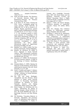 Vinay Viradia.et.al. Int. Journal of Engineering Research and App-lication www.ijera.com
ISSN : 2248-9622, Vol. 6, Issue 3, ( Part -5) March 2016, pp.48-52
www.ijera.com 52|P a g e
drawing program. Connections.
1994;17:53–55.
[19]. Watts DJ. Small Worlds: The Dynamics
of Networks Between Order and
Randomness. Princeton, NJ: Princeton
University Press; 1999.
[20]. G. B. Davis, K. M. Carley, Clearing the
FOG: Fuzzy, overlapping groups for
social networks, Social Networks 30
(2008) 201–212. 13. M. G. Everett, S. P.
Borgatti, Regular equivalences: general
theory, Journal of Mathematical Sociology
18 (1994) 29–52. 14. T. F. Fan, C. J. Liau,
T. Y. Lin, Positional analysis in fuzzy
social networks, in: Proceedings of the
Third IEEE International Conference on
Granular Computing, 2007, pp. 423–428.
15. T. F. Fan, C. J. 23Liau, T. S. Lin, A
theoretical investigation of regular
equivalences for fuzzy graphs,
International Journal of Approximate
Reasoning 49 (2008), 678–688.
[21]. Barabási, A.-L. (2003). Linked: The New
Science of Networks . Perseus Publishing.
[22]. Brunelli, M., &Fedrizzi, M. (2009). A
Fuzzy Approach to Social Network
Analysis. 2009 International Conference
on Advances in Social Network Analysis
and Mining, (pp. 225-230).
[23]. Freeman, L. C. (2004). The Development
Of Social Network Analysis: A Study in
the Sociology of Science. BookSurge,
LLC.
[24]. Gonzalez-Bailon, S. (2009). Opening the
black box of link formation: Social factors
underlying the structure of the web. Social
Networks, 31.4, 271–280.
[25]. Noah E. Friedkin and Eugene C. Johnsen,
“Social Influence Networks and Opinion
Change”, Advances in Group Processes,
vol. 16, pp.1-29, 1999
[26]. Pan Hui and Sonja Buchegger,
“Groupthink and Peer Pressure: Social
Influence in Online Social Network
Groups”, In Proceeding International
Conference on Advances in Social
Networks Analysis and Mining
(ASONAM), Athens, Greece, July, 2009.
[27]. David Kempe, Jon Kleinberg and Eva
Tardos, “Maximizing the Spread of
Influence through a Social Network”, In
Proc. 9th ACM SIGKDD Intl. Conf. on
Knowledge Discovery and Data Mining,
2003.
[28]. Jon Kleinberg, “Cascading Behavior in
Networks: Algorithmic and Economic
Issues”, In Algorithmic Game Theory (N.
Nisan, T. Roughgarden, E. Tardos, V.
Vazirani, eds.), Cambridge University
Press, 2007. [32] David Easley and Jon
Kleinberg, “Networks, Crowds, and
Markets: Reasoning About a Highly
Connected World”, Cambridge University
Press, pages 497-517, 2010.
[29]. Duncan J. Watts and Steven Strogatz,
”Collective dynamics of ’smallworld’
networks”, Nature 393 (6684): 40910,
1998.
[30]. Watts, D.J., Strogatz, S.H.: Collective
dynamics of ’small-world’ networks.
Nature 393(6684), 440–442 (1998)
[31]. Wendling, F., Ansari-Asl, K., Bartolomei,
F., Senhadji, L.: From EEG signals to
brain connectivity: A model-based
evaluation of interdependence measures. J
Neurosci Methods 183(1), 9–18 (2009)
[32]. White, D.R., Harary, F.: The cohesiveness
of blocks in social networks: Node
connectivity and conditional density.
SociolMethodol 31(1), 305–359 (2001)
[33]. Wüst, S., Kasten, E., Sabel, B.A.:
Blindsight after optic nerve injury
indicates functionality of spared fibers. J
CognNeurosci 14(2), 243–253 (2002)
 